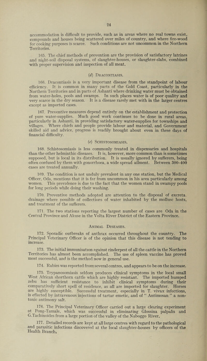 accommodation is difficult to provide, such as in areas where no real towns exist, compounds and houses being scattered over miles of country, and where fire-wood for cooking purposes is scarce. Such conditions are not uncommon in the Northern Territories. 165. The chief methods of prevention are the provision of satisfactory latrines and night-soil disposal systems, of slaughter-houses, or slaughter-slabs, combined with proper supervision and inspection of all meat. (d) Dracontiasis. 166. Dracontiasis is a very important disease from the standpoint of labour efficiency. It is common in many parts of the Gold Coast, particularly in the Northern Territories and in parts of Ashanti where drinking water must be obtained from water-holes, pools and swamps. In such places water is of poor quality and very scarce in the dry season. It is a disease rarely met with in the larger centres except as imported cases. 167. Preventive measures depend entirely on the establishment and protection of pure water-supplies. Much good work continues to be done in rural areas, particularly in Ashanti, in providing satisfactory water-supplies for townships and villages. Where chiefs and people provide labour and material, and Government skilled aid and advice, progress is readily brought about even in these days of financial difficulty. (e) Schistosomiasis. 168. Schistosomiasis is less commonly treated in dispensaries and hospitals than the other helminthic diseases. It is, however, more common than is sometimes supposed, but is local in its distribution. It is usually ignored by sufferers, being often confused by them with gonorrhoea, a wide spread ailment. Between 300-400 cases are treated annually. 169. The condition is not unduly prevalent in any one station, but the Medical Officer, Oda, mentions that it is far from uncommon in his area particularly among women. This prevalence is due to the fact that the women stand in swampy pools for long periods while doing their washing. 170. Preventive methods adopted are attention to the disposal of excreta, drainage where possible of collections of water inhabited by the mollusc hosts, and treatment of the sufferers. 171. The two stations reporting the largest number of cases are Oda in the Central Province and Akuse in the Volta River District of the Eastern Province. Animal Diseases. 172. .Sporadic outbreaks of anthrax occurred throughout the country. The Principal Veterinary Officer is of the opinion that this disease is not tending to increase. 173. The initial immunisation against rinderpest of all the cattle in the Northern Territories has almost been accomplished. The use of spleen vaccine has proved most successful, and is the method now in general use. 174. Rabies was reported from several centres, and appears to be on the increase. 175. Trypanosomiasis seldom produces clinical symptoms in the local small West African shorthorn cattle which are highly resistant. The imported humped zebu has sufficient resistance to inhibit clinical symptoms during their comparatively short spell of residence, as all are imported for slaughter. Horses are highly susceptible. Successful treatment, especially in T. vivax infections, is effected by intravenous injections of tartar emetic, and of “ Antimosan ” a non¬ toxic antimony salt. 176. The Principal Veterinary Officer carried out a large clearing experiment at Pong-Tamale, which was successful in eliminating Glossina palpalis and G.lachinoides from a large portion of the valley of the Naboggo River. 177. Detailed records are kept at all large centres with regard to the pathological and parasitic infections discovered at the local slaughter-houses by officers of the Health Branch*