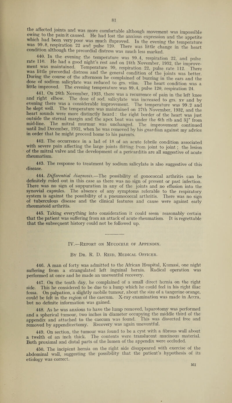 the affected joints and was more comfortable although movement was impossible owing to the pain it caused. He had lost the anxious expression and the appetite which had been very poor was much improved. In the evening the temperature was 99.8, respiration 22 and pulse 120. There was little change in the heart condition although the precordial distress was much less marked. 440. In the evening the temperature was 99.4, respiration 22, and pulse rate 110. He had a good night’s rest and on 24th November, 1932, the imurove- ment was maintained. Temperature 99, respiration 22, pulse rate 112. ^ There was little precordial distress and the general condition of the joints was better. During the course of the afternoon he complained of buzzing in the ears and the dose of sodium salicylate was reduced to grs. viiss. The heart condition was a little improved. The evening temperature was 99.4, pulse 120, respiration 24. 441. On 26th November, 1923, there was a recurrence of pain in the left knee and right elbow. The dose of sod. salicylate was increased to grs. xv and bv evening there was a considerable improvement. The temperature was 99.2 and he slept well. The temperature was maintained on 27th November, 1932, and the heart, sounds were more distinctly heard : the right border of the heart ’was just outside the sternal margin and the apex beat was under the 6th rib and 3| from mid-line. The mitral murmur was unchanged. The improvement continued until 2nd December, 1932, when he was removed by his guardian against my advice in order that he might proceed home to his parents. 442. Ihe occurrence in a lad of 18 of an acute febrile condition associated with severe pain affecting the large joints flitting from joint to joint; the lesion of the mitral valve and the development of a pericarditis are all suggestive of acute rheumatism. 443. Ihe response to treatment by sodium salicylate is also suggestive of this disease. 444. Differential diagnosis.—The possibility of gonococcal arthritis can be definitely ruled out in this case as there was no sign of present or past infection. There was no sign of suppuration in any of the joints and no effusion into the synovial capsules. The absence of any symptoms referable to the respiratory system is against the possibility of a pneumococcal arthritis. There was no sign of tuberculous disease and the clinical features and cause were against early rheumatoid arthritis. 445. Taking everything into consideration it could seem reasonably certain that the patient was suffering from an attack of acute rheumatism. It is regrettable that the subsequent history could not be followed up. IV.—Report on Mucocele of Appendix. By Dr. R. D. Reid, Medical Officer. 446. A man of forty was admitted to the African Hospital, Kumasi, one night suffering from a strangulated left inguinal hernia. Radical operation was performed at once and he made an uneventful recovery. 447. On the tenth day, he complained of a small direct hernia on the right side. This he considered to be due to a lump which he could feel in his right iliac fossa. On palpation, a slightly mobile tumour, about the size of a tangerine orange, could be felt in the region of the caecum. X-ray examination was made in Accra, but no definite information was gained. 448. As he was anxious to have the lump removed, laparotomy was performed and a spherical tumour, two inches in diameter occupying the middle third of the appendix and attached to the caecum was found. This was dissected free and removed by appendicectomy. Recovery was again uneventful. 449. On section, the tumour was found to be a cj^st with a fibrous wall about a twelth of an inch thick. The contents were translucent mucinous material. Both proximal and distal parts of the lumen of the appendix were occluded. 450. The incipient hernia on the right side disappeared with exercise of the abdominal wall, suggesting the possibility that the patient’s hypothesis of its etiology was correct. MI