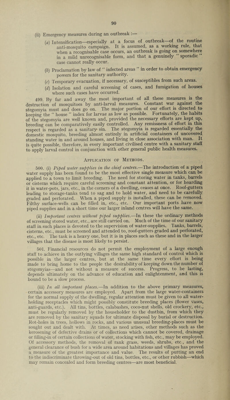 (ii) Emergency measures during an outbreak :— (a) Intensification—especially at a focus of outbreak of the routine anti-mosquito campaign. It is assumed, as a working rule, that when a recognisable case occurs, an outbreak is going on somewhere in a mild unrecognisable form, and that a genuinely “ sporadic ” case cannot really occur. (b) Proclamation by law of “ infected areas ” in order to obtain emergency powers for the sanitary authority. (c) Temporary evacuation, if necessary, of susceptibles from such areas. (d) Isolation and careful screening of cases, and fumigation of houses where such cases have occurred. 499. By far and away the most important of all these measures is the destruction of mosquitoes by anti-larval measures. Constant war against the stegomyia must and does go on. Ihe major portion of our effort is directed to keeping the “ house ” index for larvae as low as possible. Fortunately, the habits of the stegomyia are well known and, provided the necessary efforts are kept up, breeding can be comparatively easily controlled. Any remissness of effort in this respect is regarded as a sanitary sin. The stegomyia is regarded essentially the domestic mosquito, breeding almost entirely in artificial containers of uncovered standing water in and around houses, and living in close association with man. It is quite possible, therefore, in every important civilised centre with a sanitary staff to apply larval control in conjunction with other general public health measures. Application of Methods. 500. (i) Piped water supplies in the chief centres.—The introduction of a piped water supply has been found to be the most effective single measure which can be applied to a town to limit breeding. Ihe need for storing water in tanks, barrels or cisterns which require careful screening and constant attention, or for hoarding it in water-pots, jars, etc., in the corners of a dwelling, ceases at once. Roof-gutters leading to storage-tanks tend to sag and to hold water, and need to be carefully graded and perforated. When a piped supply is installed, these can be removed. Filthy surface-wells can be filled in, etc., etc. Our important ports have now piped supplies and in a short time our larger inland centres will have the same. (ii) Important centres without piped supplies.—In these the ordinary methods of screening stored water, etc., are still carried on. Much of the time of our sanitary staff in such places is devoted to the supervision of water-supplies. Tanks, barrels, cisterns, etc., must be screened and attended to, roof-gutters graded and perforated, etc., etc. The task is a heavy one, but it is in places such as these and in the larger villages that the disease is most likely to persist. 501. Financial resources do not permit the employment of a large enough staff to achieve in the outlying villages the same high standard of control which is possible in the larger centres, but at the same time every effort is being made to bring home to the people the desirability of keeping down the number of stegomyias—and not without a measure of success. Progress, to be lasting, depends ultimately on the advance of education and enlightenment, and this is bound to be a slow process. (iii) In all important places.—In addition to the above primary measures, certain accessory measures are employed. Apart from the large water-containers for the normal supply of the dwelling, regular attention must be given to all water¬ holding receptacles which might possibly constitute breeding places (flower vases, anti-guards, etc.). All tins, bottles, calabashes, coco-nut shells, old crockery, etc., must be regularly removed by the householder to the dustbin, from which they are removed by the sanitary squads for ultimate disposal by burial or destruction. Rot-holes in trees, hollows in rocks, and various unusual breeding-places must be sought out and dealt with. At times, as need arises, other methods such as the kerosening of defective drains or of collections which cannot be covered, drainage or filling-in of certain collections of water, stocking with fish, etc., may be employed. Of accessory methods, the removal of rank grass, weeds, shrubs, etc., and the general clearance of bush for a wide area around habitations and villages has proved a measure of the greatest importance and value. The results of putting an end to the indiscriminate throwing-out of old tins, bottles, etc., or other rubbish—which may remain concealed and form breeding centres—are most beneficial.
