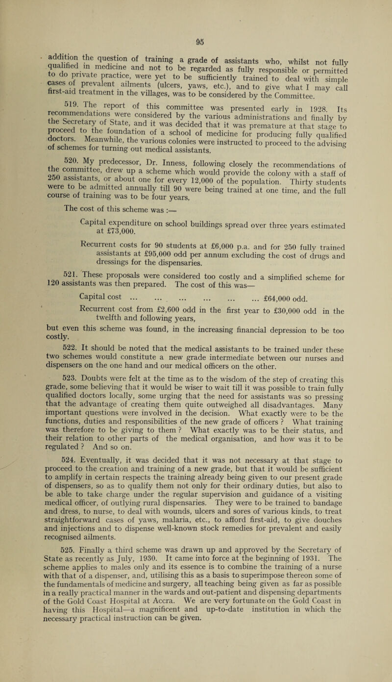 auf ,fieri in ™ ri of training a grade of assistants who, whilst not fully qualified in medicine and not to be regarded as fully responsible or permitted to do private practice were yet to be sufficiently trained to deal with simple flrsfaid • al^ent-n (uIcers’ yaWS’ etc )’ and to 8ive what 1 may cal1 first-aid treatment m the villages, was to be considered by the Committee. 519’ -^e report of this committee was presented early in 1928 Its recommendations were considered by the various administrations and finally by ^re, arX ° cS at*y and it was decided that it was premature at that stage to dnrtor^ °f a SCh()o1 °f medicine for producing fully qualified doc ors. Meanwhile, the various colonies were instructed to proceed to the advising of schemes for turning out medical assistants. 520. My predecessor, Dr. Inness, following closely the recommendations of e committee, drew up a scheme which would provide the colony with a staff of 250 assistants or about one for every 12,000 of the population. Thirty students were to be admitted annually till 90 were being trained at one time, and the full course of training was to be four years, The cost of this scheme was Capital expenditure on school buildings spread over three years estimated at £73,000. Recurrent costs for 90 students at £6,000 p.a. and for 250 fully trained assistants at £95,000 odd per annum excluding the cost of drugs and dressings for the dispensaries. 521. These pioposals were considered too costly and a simplified scheme for 120 assistants was then prepared. The cost of this was— Capital cost.£64,000 odd. Recurrent cost from £2,600 odd in the first year to £30,000 odd in the twelfth and following years, but even this scheme was found, in the increasing financial depression to be too costly. 522. It should be noted that the medical assistants to be trained under these two schemes would constitute a new grade intermediate between our nurses and dispensers on the one hand and our medical officers on the other. 523. Doubts were felt at the time as to the wisdom of the step of creating this grade, some believing that it would be wiser to wait till it was possible to train fully qualified doctors locally, some urging that the need for assistants was so pressing that the advantage of creating them quite outweighed all disadvantages. Many important questions were involved in the decision. What exactly were to be the functions, duties and responsibilities of the new grade of officers ? What training was therefore to be giving to them ? What exactly was to be their status, and their relation to other parts of the medical organisation, and how was it to be regulated ? And so on. 524. Eventually, it was decided that it was not necessary at that stage to proceed to the creation and training of a new grade, but that it would be sufficient to amplify in certain respects the training already being given to our present grade of dispensers, so as to qualify them not only for their ordinary duties, but also to be able to take charge under the regular supervision and guidance of a visiting medical officer, of outlying rural dispensaries. They were to be trained to bandage and dress, to nurse, to deal with wounds, ulcers and sores of various kinds, to treat straightforward cases of yaws, malaria, etc., to afford first-aid, to give douches and injections and to dispense well-known stock remedies for prevalent and easily recognised ailments. 525. Finally a third scheme was drawn up and approved by the Secretary of State as recently as July, 1930. It came into force at the beginning of 1931. The scheme applies to males only and its essence is to combine the training of a nurse with that of a dispenser, and, utilising this as a basis to superimpose thereon some of the fundamentals of medicine and surgery, all teaching being given as far as possible in a really practical manner in the wards and out-patient and dispensing departments of the Gold Coast Hospital at Accra. We are very fortunate on the Gold Coast in having this Hospital—a magnificent and up-to-date institution in which the necessary practical instruction can be given.