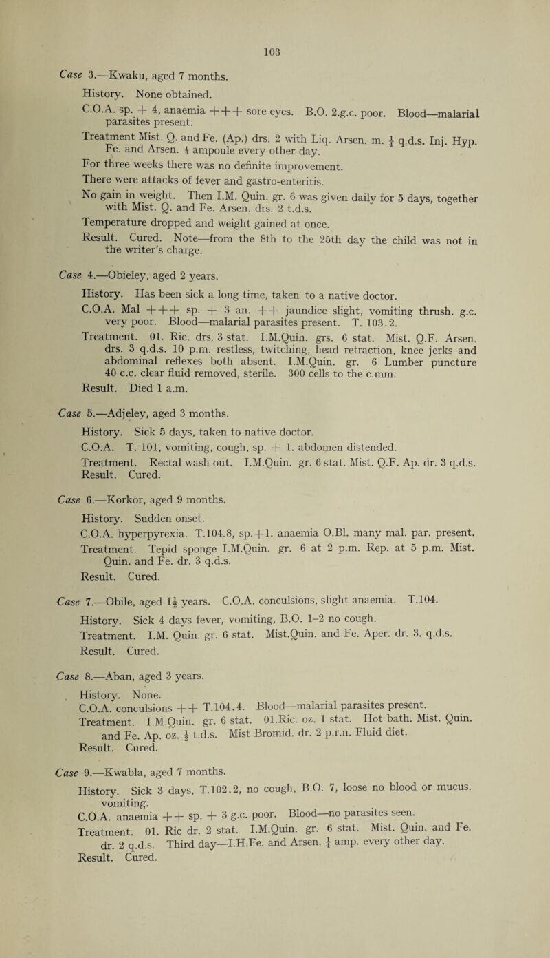 Case 3.—Kwaku, aged 7 months. History. None obtained. C.O.A. sp. + 4, anaemia + + + sore eyes. B.O. 2.g.c. poor. Blood—malarial parasites present. Treatment Mist. Q. andFe. (Ap.) drs. 2 with Liq. Arsen, m. £ q.d.s. Ini. Hyp. Fe. and Arsen. £ ampoule every other day. For three weeks there was no definite improvement. There were attacks of fever and gastro-enteritis. No gain in weight. Then I.M. Quin. gr. 6 was given daily for 5 days, together with Mist. Q. and Fe. Arsen, drs. 2 t.d.s. Temperature dropped and weight gained at once. Result. Cured. Note—from the 8th to the 25th day the child was not in the writer’s charge. Case 4.—Obieley, aged 2 years. History. Has been sick a long time, taken to a native doctor. C.O.A. Mai + + + sp. + 3 an. + + jaundice slight, vomiting thrush, g.c. very poor. Blood—malarial parasites present. T. 103.2. Treatment. 01. Ric. drs. 3 stat. I.M.Quin. grs. 6 stat. Mist. Q.F. Arsen, drs. 3 q.d.s. 10 p.m. restless, twitching, head retraction, knee jerks and abdominal reflexes both absent. I.M.Quin. gr. 6 Lumber puncture 40 c.c. clear fluid removed, sterile. 300 cells to the c.mm. Result. Died 1 a.m. Case 5.—Adjeley, aged 3 months. History. Sick 5 days, taken to native doctor. C.O.A. T. 101, vomiting, cough, sp. + 1. abdomen distended. Treatment. Rectal wash out. I.M.Quin. gr. 6 stat. Mist. Q.F. Ap. dr. 3 q.d.s. Result. Cured. Case 6.—Korkor, aged 9 months. History. Sudden onset. C.O.A. hyperpyrexia. T.104.8, sp. + l. anaemia O.B1. many mal. par. present. Treatment. Tepid sponge I.M.Quin. gr. 6 at 2 p.m. Rep. at 5 p.m. Mist. Quin, and Fe. dr. 3 q.d.s. Result. Cured. Case 7.—Obile, aged 1| years. C.O.A. conculsions, slight anaemia. T.104. History. Sick 4 days fever, vomiting, B.O. 1-2 no cough. Treatment. I.M. Quin. gr. 6 stat. Mist.Quin. and Fe. Aper. dr. 3. q.d.s. Result. Cured. Case 8.—Aban, aged 3 years. History. None. O A conculsions -j—l- T.104.4. Blood malarial parasites present. Treatment. I.M.Ouin. gr. 6 stat. 01.Ric. oz. 1 stat. Hot bath. Mist. Quin, and Fe. Ap. oz. \ t.d.s. Mist Bromid. dr. 2 p.r.n. Fluid diet. Result. Cured. Case 9.—Kwabla, aged 7 months. History. Sick 3 days, T.102.2, no cough, B.O. 7, loose no blood or mucus, vomiting. C.O.A. anaemia + + sp. + 3 g.c. poor. Blood—no parasites seen. Treatment. 01. Ric dr. 2 stat. I.M.Quin. gr. 6 stat. Mist. Quin, and Fe. dr. 2 q.d.s. Third day—I.H.Fe. and Arsen. I amp. every other day. Result. Cured.