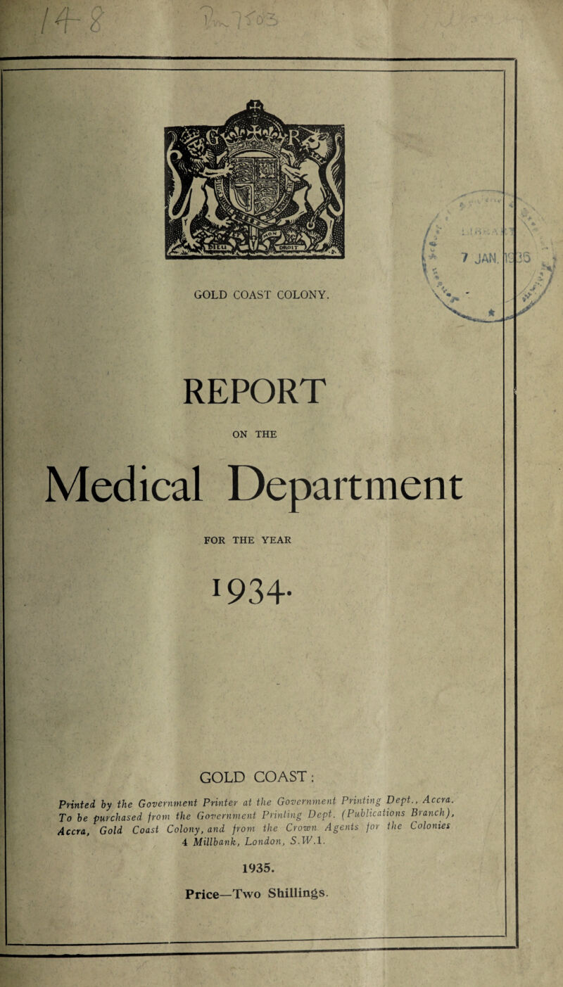REPORT ON THE Medical Department FOR THE YEAR 1934- GOLD COAST: Printed, by the Government Printer at the Government Printing Dept,., Accra. To be purchased from the Government Printing Dept. (Publications Branch), Accra, Gold Coast Colony, and from the Crown Agents for the Colonies 4 Millbank, London, S.W.l. 1935. Price—Two Shillings.