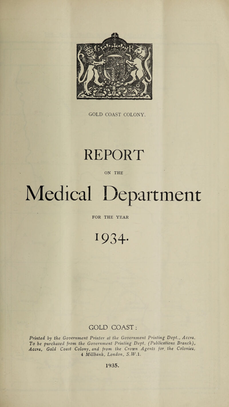 REPORT ON THE Medical Department FOR THE YEAR 1934- GOLD COAST; Printed, by the Government Printer at the Government Printing Dept., Accra. To be purchased from the Government Printing Dept. (Publications Branch), Accra, Gold Coast Colony, and from the Crown Agents for. the Colonies, 4 Millbank, London, S.JL.l. 1935.