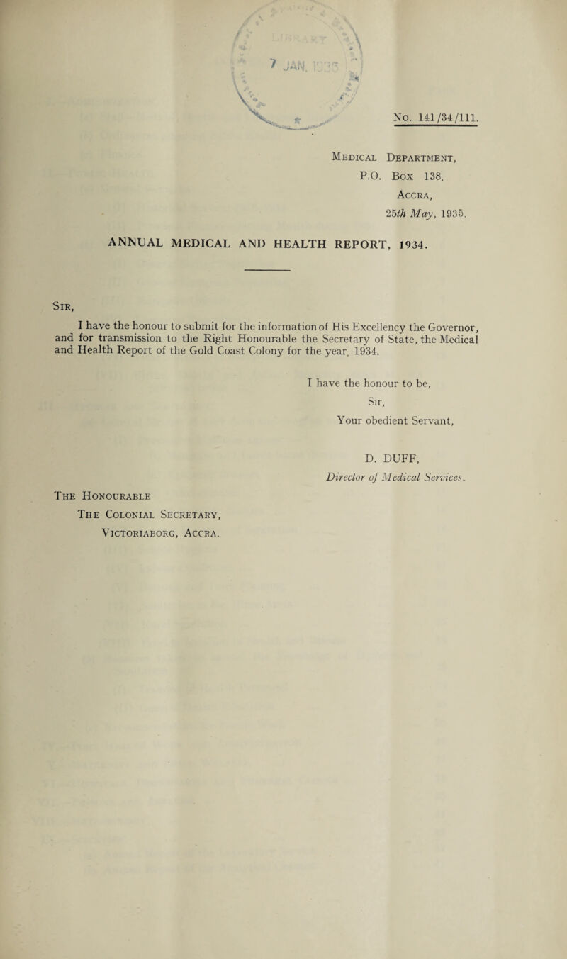 No. 141/34/111. Medical Department, P.O. Box 138, Accra, 25th May, 1935. ANNUAL MEDICAL AND HEALTH REPORT, 1934. Sir, I have the honour to submit for the information of His Excellency the Governor, and for transmission to the Right Honourable the Secretary of State, the Medical and Health Report of the Gold Coast Colony for the year. 1934. I have the honour to be, Sir, Your obedient Servant, The Honourable The Colonial Secretary, VICTORIABORG, ACCRA. D. DUFF, Director of Medical Services„