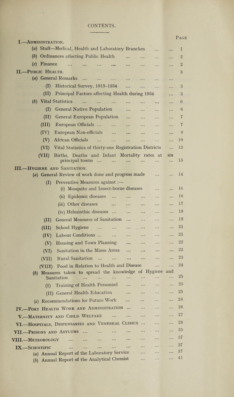 CONTENTS. Page I.—Administration. (a) Staff—Medical, Health and Laboratory Branches ... ... 1 (b) Ordinances affecting Public Health ... ... ... ... 2 (c) Finance . 2 II.—Public Health. 3 (a) General Remarks ... (I) Historical Survey, 1913-1934 ... ... ... ... 3 (II) Principal Factors affecting Health during 1934 ... 3 (b) Vital Statistics ... ... ... ... ... ... ... 6 (I) General Native Population ... ... ... ... 6 (II) General European Population ... ... ... ... 7 (III) European Officials ... ... ... ... ... ... 7 (IV) European Non-officials ... ... ... ... ... 9 (V) African Officials ... ... ... ... ... ... 10 (VI) Vital Statistics of thirty-one Registration Districts ... 12 (VII) Births, Deaths and Infant Mortality rates at six principal towns ... ... ... ... ... ... 13 III. —Hygiene and Sanitation. (a) General Review of work done and progress made ... ... 14 (I) Preventive Measures against :— (i) Mosquito and Insect-borne diseases ... ... 14 (ii) Epidemic diseases ... ... ... ... ... 10 (iii) Other diseases ... ... ... ... ... 17 (iv) Helminthic diseases ... ... ... ... ... 18 (II) General Measures of Sanitation ... ... ... ... 18 (III) School Hygiene .21 (IV) Labour Conditions ... 21 (V) Housing and Town Planning ... ... ... ... 22 (VI) Sanitation in the Mines Areas ... ... ••• ••• 22 (VII) Rural Sanitation ... ... ••• ••• ••• ••• 23 (VIII) Food in Relation to Health and Disease . 24 (b) Measures taken to spread the knowledge of Hygiene and Sanitation ... ... .•* ••• ••• ••• ••• 25 (I) Training of Health Personnel .25 (II) General Health Education 25 (c) Recommendations for Future Work ... ... ••• ••• 26 IV. _Port Health Work and Administration.26 V.—Maternity and Child Welfare ... ... ••• ••• 27 VI.—Hospitals, Dispensaries and Venereal Clinics. 28 VII.—Prisons and Asylums ... 37 VIII.—Meteorology . 37 IX.—Scientific . (а) Annual Report of the Laboratory Service . 37 (б) Annual Report of the Analytical Chemist