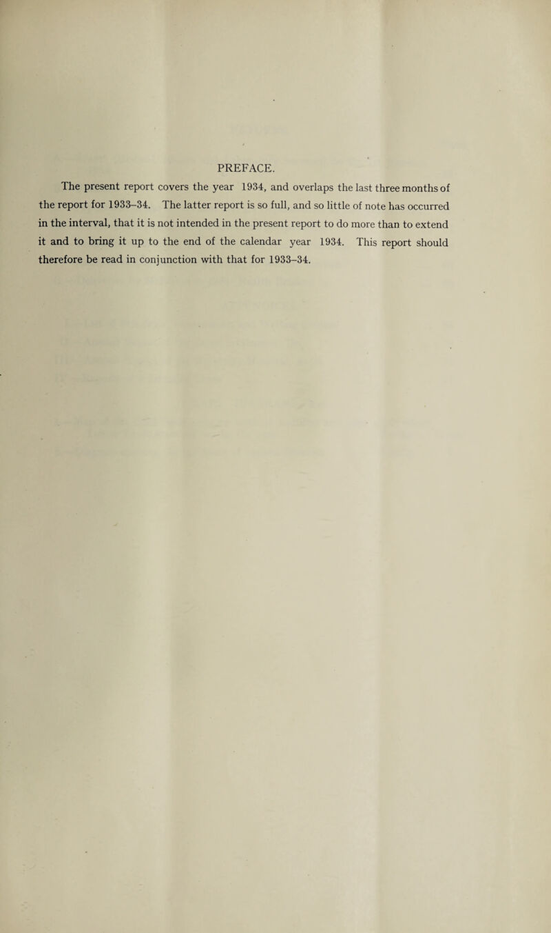 PREFACE. The present report covers the year 1934, and overlaps the last three months of the report for 1933-34. The latter report is so full, and so little of note has occurred in the interval, that it is not intended in the present report to do more than to extend it and to bring it up to the end of the calendar year 1934. This report should therefore be read in conjunction with that for 1933-34.