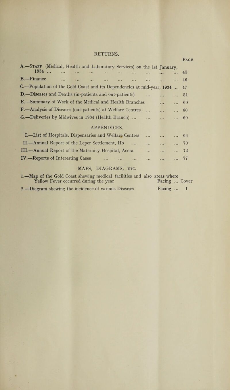 RETURNS. Page A. —Staff (Medical, Health and Laboratory Services) on the 1st January, 1934 ... B. —Finance ••• ••• ••• ••• ••• ••• ••• ••• ••• C. —Population of the Gold Coast and its Dependencies at mid-year, 1934 ... D. —Diseases and Deaths (in-patients and out-patients) E. —Summary of Work of the Medical and Health Branches F. —Analysis of Diseases (out-patients) at Welfare Centres G. —Deliveries by Midwives in 1934 (Health Branch) ... 45 46 47 51 60 60 60 APPENDICES. I.—List of Hospitals, Dispensaries and Welfare Centres II.—Annual Report of the Leper Settlement, Ho III. —Annual Report of the Maternity Hospital, Accra IV. —Reports of Interesting Cases . 63 70 MAPS, DIAGRAMS, etc. 1. —Map of the Gold Coast shewing medical facilities and also areas where Yellow Fever occurred during the year Facing ... Cover 2. —Diagram shewing the incidence of various Diseases Facing ... 1