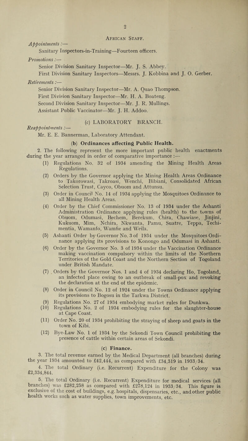 African Staff. Appointments:— Sanitary Inspectors-in-Training—Fourteen officers. Promotions:— Senior Division Sanitary Inspector—Mr. J. S. Abbey. First Division Sanitary Inspectors—Messrs. J. Kobbina and J. O. Gerber. Retirements:— Senior Division Sanitary Inspector—Mr. A. Ouao Thompson. First Division Sanitary Inspector—Mr. H. A. Boateng. Second Division Sanitary Inspector—Mr. J. R. Mullings. Assistant Public Vaccinator—Mr. J. H. Addoo. (c) LABORATORY BRANCH. Reappointments :— Mr. E. E. Bannerman, Laboratory Attendant. (b) Ordinances affecting Public Health. 2. The following represent the more important public health enactments during the year arranged in order of comparative importance :— (1) Regulations No. 32 of 1934 amending the Mining Health Areas Regulations. (2) Orders by the Governor applying the Mining Health Areas Ordinance to Takorowasi, Takroasi, Wenchi, Bibiani, Consolidated African Selection Trust, Cayco, Obuom and Attunsu. (3) Order in Council No. 14 of 1934 applying the Mosquitoes Ordinance to all Mining Health Areas. (4) Order by the Chief Commissioner No. 13 of 1934 under the Ashanti Administration Ordinance applying rules (health) to the towns of Obuom, Odumasi, Bechem, Berekum, Chira, Chawiase, Jinjini. Kukuom, Mim, Nchira, Nkwanta, Pamu, Suatre, Teppa, Techi- mentia, Wamanfo, Wamfie and Weila. (5) Ashanti Order b}^ Governor No. 3 of 1934 under the Mosquitoes Ordi¬ nance applying its provisions to Konongo and Odumasi in Ashanti. (6) Order by the Governor No. 3 of 1934 under the Vaccination Ordinance making vaccination compulsory within the limits of the Northern Territories of the Gold Coast and the Northern Section of Togoland under British Mandate. (7) . Orders by the Governor Nos. 1 and 4 of 1934 declaring Ho, Togoland, an infected place owing to an outbreak of small-pox and revoking the declaration at the end of the epidemic. (8) Order in Council No. 12 of 1924 under the Towns Ordinance applying its provisions to Bogosu in the Tarkwa District. (9) Regulations No. 27 of 1934 embodying market rules for Dunkwa. (10) Regulations No. 2 of 1934 embodying rules for the slaughter-house at Cape Coast. (11) Order No. 20 of 1934 prohibiting the straying of sheep and goats in the town of Kibi. (12) Bye-Law No. 1 of 1934 by the Sekondi Town Council prohibiting the presence of cattle within certain areas of Sekondi. (c) Finance. 3. The total revenue earned by the Medical Department (all branches) during the year 1934 amounted to £42,444, as compared with £34,319 in 1933/34. 4. fhe total Ordinary (i.e. Recurrent) Expenditure for the Colony was £2,334,844. 5. The total Ordinary (i.e. Recurrent) Expenditure for medical services (all branches) was £282,258 as compared with £278,124 in 1933/34. This figure is exclusive of the cost of buildings, e.g. hospitals, dispensaries, etc., and other public health works such as water supplies, town improvements, etc.