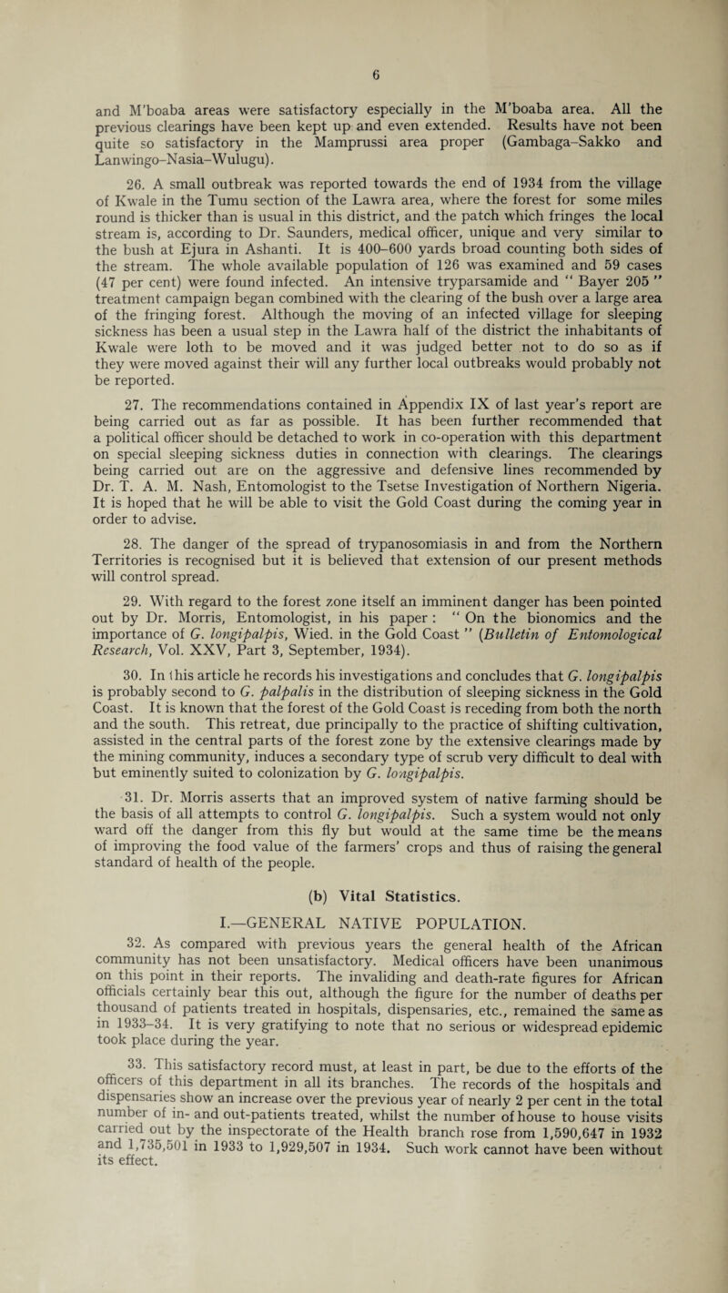 and M’boaba areas were satisfactory especially in the M’boaba area. All the previous clearings have been kept up and even extended. Results have not been quite so satisfactory in the Mamprussi area proper (Gambaga-Sakko and Lan wingo-N asia-W ulugu). 26. A small outbreak was reported towards the end of 1934 from the village of Kwale in the Tumu section of the Lawra area, where the forest for some miles round is thicker than is usual in this district, and the patch which fringes the local stream is, according to Dr. Saunders, medical officer, unique and very similar to the bush at Ejura in Ashanti. It is 400-600 yards broad counting both sides of the stream. The whole available population of 126 was examined and 59 cases (47 per cent) were found infected. An intensive tryparsamide and “ Bayer 205  treatment campaign began combined with the clearing of the bush over a large area of the fringing forest. Although the moving of an infected village for sleeping sickness has been a usual step in the Lawra half of the district the inhabitants of Kwale were loth to be moved and it was judged better not to do so as if they were moved against their will any further local outbreaks would probably not be reported. 27. The recommendations contained in Appendix IX of last year’s report are being carried out as far as possible. It has been further recommended that a political officer should be detached to work in co-operation with this department on special sleeping sickness duties in connection with clearings. The clearings being carried out are on the aggressive and defensive lines recommended by Dr. T. A. M. Nash, Entomologist to the Tsetse Investigation of Northern Nigeria. It is hoped that he will be able to visit the Gold Coast during the coming year in order to advise. 28. The danger of the spread of trypanosomiasis in and from the Northern Territories is recognised but it is believed that extension of our present methods will control spread. 29. With regard to the forest zone itself an imminent danger has been pointed out by Dr. Morris, Entomologist, in his paper : “ On the bionomics and the importance of G. longipalpis, Wied. in the Gold Coast ” (Bulletin of Entomological Research, Vol. XXV, Part 3, September, 1934). 30. In this article he records his investigations and concludes that G. longipalpis is probably second to G. paipalis in the distribution of sleeping sickness in the Gold Coast. It is known that the forest of the Gold Coast is receding from both the north and the south. This retreat, due principally to the practice of shifting cultivation, assisted in the central parts of the forest zone by the extensive clearings made by the mining community, induces a secondary type of scrub very difficult to deal with but eminently suited to colonization by G. longipalpis. 31. Dr. Morris asserts that an improved system of native farming should be the basis of all attempts to control G. longipalpis. Such a system would not only ward off the danger from this fly but would at the same time be the means of improving the food value of the farmers’ crops and thus of raising the general standard of health of the people. (b) Vital Statistics. I.—GENERAL NATIVE POPULATION. 32. As compared with previous years the general health of the African community has not been unsatisfactory. Medical officers have been unanimous on this point in their reports. The invaliding and death-rate figures for African officials certainly bear this out, although the figure for the number of deaths per thousand of patients treated in hospitals, dispensaries, etc., remained the same as in 1933-34. It is very gratifying to note that no serious or widespread epidemic took place during the year. 33. This satisfactory record must, at least in part, be due to the efforts of the officers of this department in all its branches. The records of the hospitals and dispensaries show an increase over the previous year of nearly 2 per cent in the total numbei of in- and out-patients treated, whilst the number of house to house visits carried out by the inspectorate of the Health branch rose from 1,590,647 in 1932 and 1,735,501 in 1933 to 1,929,507 in 1934. Such wTork cannot have been without its effect.