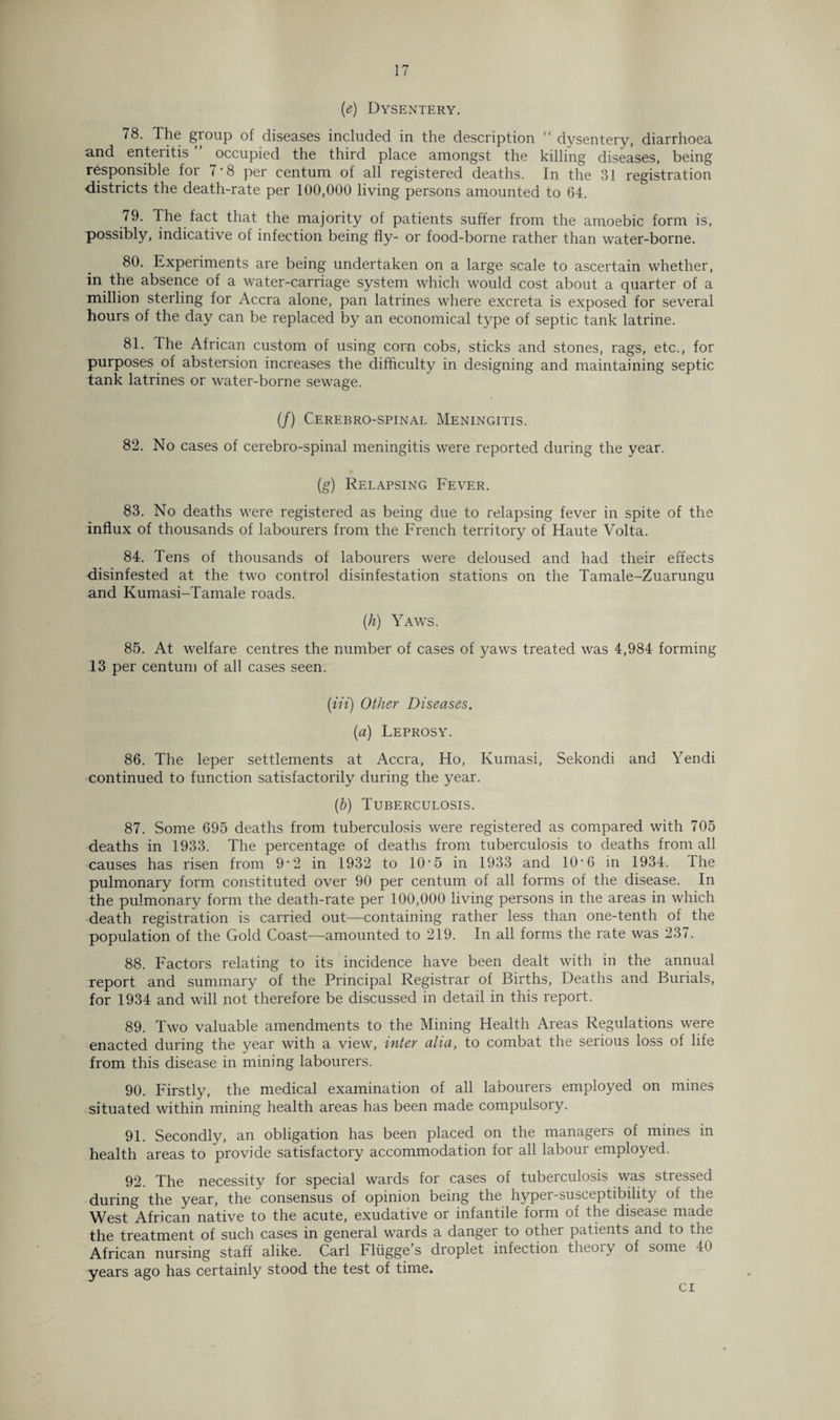 (e) Dysentery. 78. The group of diseases included in the description “ dysentery, diarrhoea and enteritis ” occupied the third place amongst the killing diseases, being responsible for 7-8 per centum of all registered deaths. In the 31 registration districts the death-rate per 100,000 living persons amounted to 64. 79. The fact that the majority of patients suffer from the amoebic form is, possibly, indicative of infection being fly- or food-borne rather than water-borne. 80. Experiments are being undertaken on a large scale to ascertain whether, in the absence of a water-carriage system which would cost about a quarter of a million sterling for Accra alone, pan latrines where excreta is exposed for several hours of the day can be replaced by an economical type of septic tank latrine. 81. The African custom of using corn cobs, sticks and stones, rags, etc., for purposes of abstersion increases the difficulty in designing and maintaining septic tank latrines or water-borne sewage. (/) Cerebrospinal Meningitis. 82. No cases of cerebro-spinal meningitis were reported during the year. (g) Relapsing Fever. 83. No deaths were registered as being due to relapsing fever in spite of the influx of thousands of labourers from the French territory of Haute Volta. 84. Tens of thousands of labourers were deloused and had their effects disinfested at the two control disinfestation stations on the Tamale-Zuarungu and Kumasi-Tamale roads. (h) Yaws. 85. At welfare centres the number of cases of yaws treated was 4,984 forming 13 per centum of all cases seen. (in) Other Diseases. (a) Leprosy. 86. The leper settlements at Accra, Ho, Kumasi, Sekondi and Yendi continued to function satisfactorily during the year. (ib) Tuberculosis. 87. Some 695 deaths from tuberculosis were registered as compared with 705 deaths in 1933. The percentage of deaths from tuberculosis to deaths from all causes has risen from 9‘2 in 1932 to 10‘5 in 1933 and 10'6 in 1934. Ihe pulmonary form constituted over 90 per centum of all forms of the disease. In the pulmonary form the death-rate per 100,000 living persons in the areas in which death registration is carried out—containing rather less than one-tenth of the population of the Gold Coast—amounted to 219. In all forms the rate was 237. 88. Factors relating to its incidence have been dealt with in the annual report and summary of the Principal Registrar of Births, Deaths and Burials, for 1934 and will not therefore be discussed in detail in this report. 89. Two valuable amendments to the Mining Health Areas Regulations were enacted during the year with a view, inter alia, to combat the serious loss of life from this disease in mining labourers. 90. Firstly, the medical examination of all labourers employed on mines situated within mining health areas has been made compulsory. 91. Secondly, an obligation has been placed on the managers of mines in health areas to provide satisfactory accommodation for all labour employed. 92. The necessity for special wards for cases of tuberculosis was stressed during the year, the consensus of opinion being the hyper-susceptibility of the West African native to the acute, exudative or infantile form of the disease made the treatment of such cases in general wards a danger to other patients and to the African nursing staff alike. Carl Fliigge s droplet infection theoiy of some 40 years ago has certainly stood the test of time. ci