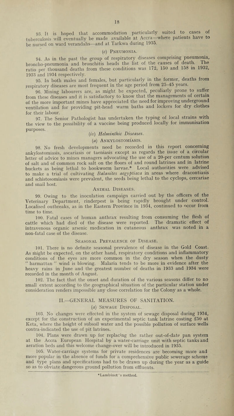 93 It is hoped that accommodation particularly suited to cases of tuberculosis will eventually be made available at Accra—where patients have to be nursed on ward verandahs—and at Tarkwa during 1935. (c) Pneumonia. 94. As in the past the group of respiratory diseases comprising pneumonia, broncho-pneumonia and bronchitis heads the list of the causes of death. The ratio per thousand deaths from these conditions was 172, 150 and 158 in 1932, 1933 and 1934 respectively. 95. In both males and females, but particularly in the former, deaths from respiratory diseases are most frequent in the age period from 25-45 years. 96. Mining labourers are, as might be expected, peculiarly prone to suffer from these diseases and it is satisfactory to know that the managements of certain of the more important mines have appreciated the need for improving underground ventilation and for providing pit-head warm baths and lockers for dry clothes for their labour. 97. The Senior Pathologist has undertaken the typing of local strains with the view to the possibility of a vaccine being produced locally for immunisation purposes. (iv) Helminthic Diseases. (a) Ankylostomiasis. 98. No fresh developments need be recorded in this report concerning ankylostomiasis, ascariasis or taeniasis except as regards the issue of a circular letter of advice to mines managers advocating the use of a 20-per centum solution of salt and of common rock salt on the floors of and round latrines and in latrine buckets as being lethal to hookworm larvae.* Local authorities were advised to make a trial of cultivating Balanites aegyptiaca in areas where dracontiasis and schistosomiasis were prevalent, the seeds being lethal to the cyclops, cercariae and snail host. Animal Diseases. 99. Owing to the inoculation campaign carried out by the officers of the Veterinary Department, rinderpest is being rapidly brought under control. Localised outbreaks, as in the Eastern Province in 1934, continued to occur from time to time. 100. Fatal cases of human anthrax resulting from consuming the flesh of cattle which had died of the disease were reported. The dramatic effect of intravenous organic arsenic medication in cutaneous anthrax was noted in a non-fatal case of the disease. Seasonal Prevalence of Disease. 101. There is no definite seasonal prevalence of disease in the Gold Coast. As might be expected, on the other hand, respiratory conditions and inflammatory conditions of the eyes are more common in the dry season when the dusty “ harmattan ” wind is blowing. Malaria tends to be more in evidence after the heavy rains in June and the greatest number of deaths in 1933 and 1934 were recorded in the month of August. 102. The fact that the onset and duration of the various seasons differ to no small extent according to the geographical situation of the particular station under consideration renders impossible any close correlation for the Colony as a whole. II.—GENERAL MEASURES OF SANITATION. (a) Sewage Disposal. 103. No changes were effected in the system of sewage disposal during 1934, except for the construction of an experimental septic tank latrine costing £50 at Keta, where the height of subsoil water and the possible pollution of surface wells contra-indicated the use of pit latrines. 104. Plans were drawn up for replacing the rather out-of-date pan system at the Accra European Hospital by a water-carriage unit with septic tanks and aeration beds and this welcome change-over will be introduced in 1935. 105. Water-carriage systems for private residences are becoming more and more popular in the absence of funds for a comprehensive public sewerage scheme and type plans and specifications had to be drawn up during the year as a guide so as to obviate dangerous ground pollution from effluents. *Lambinet ’ s method.
