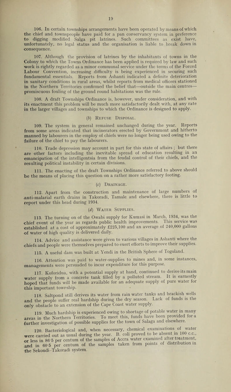 106. In certain townships arrangements have been operated by means of which the chief and townspeople have paid for a pan conservancy system in preference to digging modified Saiga pit latrines. Such committees as exist have, unfortunately, no legal status and the organisation is liable to break down in consequence. 107. Although the provision of latrines by the inhabitants of towns in the Colony to which the Towns Ordinance has been applied is required by law and such work is rightly regarded as a minor communal service under the terms of the Forced Labour Convention, increasing difficulty is being experienced in securing such fundamental essentials. Reports from Ashanti indicated a definite deterioration in sanitary conditions in rural areas, whilst reports from medical officers stationed in the Northern Territories confirmed the belief that—outside the main centres— promiscuous fouling of the ground round habitations was the rule. 108. A draft Townships Ordinance is, however, under consideration, and with its enactment this problem will be much more satisfactorily dealt with, at any rate in the larger villages and townships to which the Ordinance is designed to apply. (b) Refuse Disposal. 109. The system in general remained unchanged during the year. Reports from some areas indicated that incinerators erected by Government and hitherto manned by labourers in the employ of chiefs were no longer being used owing to the failure of the chief to pay the labourers. 110. Trade depression may account in part for this state of affairs ; but there are other factors including the inevitable spread of education resulting in an emancipation of the intelligentsia from the feudal control of their chiefs, and the resulting political instability in certain divisions. 111. The enacting of the draft Townships Ordinance referred to above should t>e the means of placing this question on a rather more satisfactory footing. (c) Drainage. 112. Apart from the construction and maintenance of large numbers of anti-malarial earth drains in Takoradi, Tamale and elsewhere, there is little to report under this head during 1934. (d) Water Supplies. 113. The turning on of the Owabi supply for Kumasi in March, 1934, was the chief event of the year as regards public health improvements. 1 his service was established at a cost of approximately £225,100 and an average of 240,000 gallons of water of high quality is delivered daily. 114. Advice and assistance were given to various villages in Ashanti where the chiefs and people were themselves prepared to exert efforts to improve their supplies. 115. A useful dam was built at Yendi in the British Sphere of Togoland. 116. Attention was paid to water-supplies to mines and, in some instances, managements were persuaded to incur expenditure for this purpose. 117. Koforidua, with a potential supply at hand, continued to derive its main water supply from a concrete tank filled by a polluted stream. It is earnestly hoped that funds will be made available for an adequate supply of pure water for this important township. 118. Saltpond still derives its water from rain water tanks and brackish wells and the people suffer real hardship during the dry season. Lack of funds is the only obstacle to an extension of the Cape Coast water supply. 119. Much hardship is experienced owing to shortage of potable water in many areas in the Northern Territories. To meet this, funds have been provided fora further investigation of possible supplies for the town of Salaga and elsewhere. 120. Bacteriological and, when necessary, chemical examinations of watei were carried out as usual during the year. B. coli proved to be absent m 100 c.c , or less in 86-5 per centum of the samples of Accra water examined after tieatment, and in 605 per centum of the samples taken from points of distribution in the Sekondi-Takoradi system.