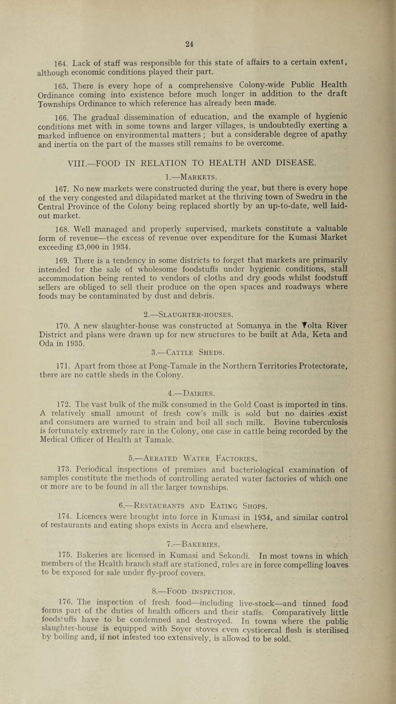 164. Lack of staff was responsible for this state of affairs to a certain extent, although economic conditions played their part. 165. There is every hope of a comprehensive Colony-wide Public Health Ordinance coming into existence before much longer in addition to the draft Townships Ordinance to which reference has already been made. 166. The gradual dissemination of education, and the example of hygienic conditions met with in some towns and larger villages, is undoubtedly exerting a marked influence on environmental matters ; but a considerable degree of apathy and inertia on the part of the masses still remains to be overcome. VIII.—FOOD IN RELATION TO HEALTH AND DISEASE. 1.—Markets. 167. No new markets were constructed during the year, but there is every hope of the very congested and dilapidated market at the thriving town of Swedru in the Central Province of the Colony being replaced shortly by an up-to-date, well laid- out market. 168. Well managed and properly supervised, markets constitute a valuable form of revenue—the excess of revenue over expenditure for the Kumasi Market exceeding £3,000 in 1934. 169. There is a tendency in some districts to forget that markets are primarily intended for the sale of wholesome foodstuffs under hygienic conditions, stall accommodation being rented to vendors of cloths and dry goods whilst foodstuff sellers are obliged to sell their produce on the open spaces and roadways where foods may be contaminated by dust and debris. 2.—Slaughter-houses. 170. A new slaughter-house was constructed at Somanya in the Volta River District and plans were drawn up for new structures to be built at Ada, Keta and Oda in 1935. 3.—Cattle Sheds. 171. Apart from those at Pong-Tamale in the Northern Territories Protectorate, there are no cattle sheds in the Colony. 4.—Dairies. 172. The vast bulk of the milk consumed in the Gold Coast is imported in tins. A relatively small amount of fresh cow’s milk is sold but no dairies ,exist and consumers are warned to strain and boil all such milk. Bovine tuberculosis is fortunately extremely rare in the Colony, one case in cattle being recorded by the Medical Officer of Health at Tamale. 5.—Aerated Water Factories. 173. Periodical inspections of premises and bacteriological examination of samples constitute the methods of controlling aerated water factories of which one or more are to be found in all the larger townships. 6.—Restaurants and Eating Shops. 174. Licences were brought into force in Kumasi in 1934, and similar control of restaurants and eating shops exists in Accra and elsewhere. 7.—Bakeries. 175. Bakeries are licensed in Kumasi and Sekondi. In most towns in which members of the Health branch staff are stationed, rules are in force compelling loaves to be exposed for sale under fly-proof covers. 8.—Food inspection. 176. The inspection of fresh food—including live-stock—and tinned food forms part of the duties of health officers and their staffs. Comparatively little foodstuffs have to be condemned and destroyed. In towns where the public slaughter-house is equipped with Soyer stoves even cysticercal flesh is sterilised by boiling and, if not infested too extensively, is allowed to be sold.