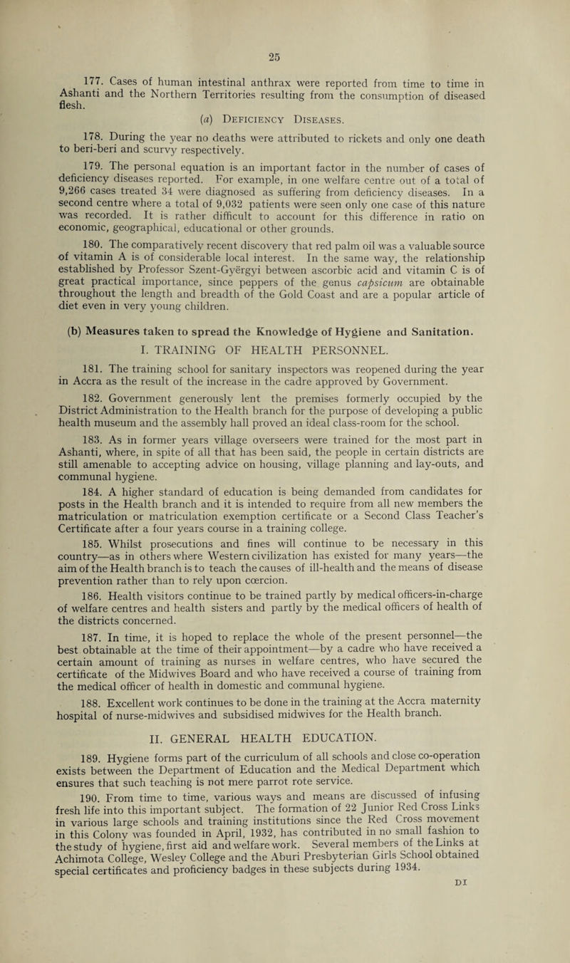 177. Cases of human intestinal anthrax were reported from time to time in Ashanti and the Northern Territories resulting from the consumption of diseased (a) Deficiency Diseases. 178. During the year no deaths were attributed to rickets and only one death to beri-beri and scurvy respectively. 179. The personal equation is an important factor in the number of cases of deficiency diseases reported. For example, in one welfare centre out of a total of 9,266 cases treated 34 were diagnosed as suffering from deficiency diseases. In a second centre where a total of 9,032 patients were seen only one case of this nature was recorded. It is rather difficult to account for this difference in ratio on economic, geographical, educational or other grounds. 180. The comparatively recent discovery that red palm oil was a valuable source of vitamin A is of considerable local interest. In the same way, the relationship established by Professor Szent-Gyergyi between ascorbic acid and vitamin C is of great practical importance, since peppers of the genus capsicum are obtainable throughout the length and breadth of the Gold Coast and are a popular article of diet even in very young children. (b) Measures taken to spread the Knowledge of Hygiene and Sanitation. I. TRAINING OF HEALTH PERSONNEL. 181. The training school for sanitary inspectors was reopened during the year in Accra as the result of the increase in the cadre approved by Government. 182. Government generously lent the premises formerly occupied by the District Administration to the Health branch for the purpose of developing a public health museum and the assembly hall proved an ideal class-room for the school. 183. As in former years village overseers were trained for the most part in Ashanti, where, in spite of all that has been said, the people in certain districts are still amenable to accepting advice on housing, village planning and lay-outs, and communal hygiene. 184. A higher standard of education is being demanded from candidates for posts in the Health branch and it is intended to require from all new members the matriculation or matriculation exemption certificate or a Second Class Teacher’s Certificate after a four years course in a training college. 185. Whilst prosecutions and fines will continue to be necessary in this country—as in others where Western civilization has existed for many years—the aim of the Health branch is to teach the causes of ill-health and the means of disease prevention rather than to rely upon coercion. 186. Health visitors continue to be trained partly by medical ofhcers-in-charge of welfare centres and health sisters and partly by the medical officers of health of the districts concerned. 187. In time, it is hoped to replace the whole of the present personnel—the best obtainable at the time of their appointment—by a cadre who have received a certain amount of training as nurses in welfare centres, who have secured the certificate of the Midwives Board and who have received a course of training from the medical officer of health in domestic and communal hygiene. 188. Excellent work continues to be done in the training at the Accra maternity hospital of nurse-midwives and subsidised midwives for the Health branch. II. GENERAL HEALTH EDUCATION. 189. Hygiene forms part of the curriculum of all schools and close co-operation exists between the Department of Education and the Medical Department which ensures that such teaching is not mere parrot rote service. 190. From time to time, various ways and means are discussed of infusing fresh life into this important subject. The formation of 22 Junior Red Cross Links in various large schools and training institutions since the Red Cross movement in this Colony was founded in April, 1932, has contributed in no small fashion to the study of hygiene, first aid and welfare work. Several members of the Links at Achimota College, Wesley College and the Aburi Presbyterian Girls School obtained special certificates and proficiency badges in these subjects during 1934. DI