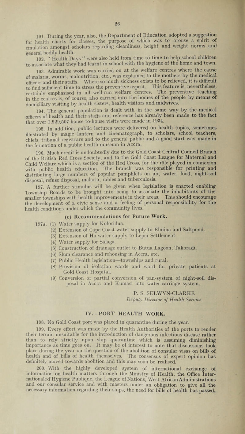 191. During the year, also, the Department of Education adopted a suggestion for health charts for classes, the purpose of which was to arouse a spirit of emulation amongst scholars regarding cleanliness, height and weight norms and general bodily health. 192. “ Health Days ” were also held from time to time to help school children to associate what they had learnt in school with the hygiene of the home and town. 193. Admirable work was carried on at the welfare centres where the cause of malaria, worms, malnutrition, etc., was explained to the mothers by the medical officers and their staffs. Where so much sickness exists to be relieved, it is difficult to find sufficient time to stress the preventive aspect. This feature is, nevertheless, certainly emphasised in all well-run welfare centres. The preventive teaching in the centres is, of course, also carried into the homes of the people by means of domiciliary visiting by health sisters, health visitors and midwives. 194. The general population is dealt with in the same way by the medical officers of health and their staffs and reference has already been made to the fact that over 1,929,507 house-to-house visits were made in 1934. 195. In addition, public lectures were delivered on health topics, sometimes illustrated by magic lantern and cinematograph, to scholars, school teachers, chiefs, tribunal registrars and to the general public and a good start was made in the formation of a public health museum in Accra. 196. Much credit is undoubtedly due to the Gold Coast Central Council Branch of the British Red Cioss Society, and to the Gold Coast League for Maternal and Child Welfare which is a section of the Red Cross, for the role played in connexion with public health education. The branch was responsible for printing and distributing large numbers of popular pamphlets on air, water, food, night-soil disposal, refuse disposal, malaria, rabies and tuberculosis. 197. A further stimulus will be given when legislation is enacted enabling Township Boards to be brought into being to associate the inhabitants of the smaller townships with health improvements in their areas. This should encourage the development of a civic sense and a feeling of personal responsibility for the health conditions under which the community lives. (c) Recommendations for Future Work. 197a. (1) Water supply for Koforidua. (2) Extension of Cape Coast water supply to Elmina and Saltpond. (3) Extension of Ho water supply to Leper Settlement. (4) Water supply for Salaga. (5) Construction of drainage outlet to Butua Lagoon, Takoradi. (6) Slum clearance and rehousing in Accra, etc. (7) Public Health legislation—townships and rural. (8) Provision of isolation wards and ward for private patients at Gold Coast Hospital. (9) Conversion or partial conversion of pan-system of night-soil dis¬ posal in Accra and Kumasi into water-carriage system. P. S. SELWYN-CLARKE Deputy Director of Health Service. IV.—PORT HEALTH WORK. 198. No Gold Coast port was placed in quarantine during the year. 199. Every effort was made by the Health Authorities of the ports to render their terrain unsuitable for the introduction of dangerous infectious disease rather than to rely strictly upon ship quarantine which is assuming diminishing importance as time goes on. It may be of interest to note that discussions took place during the year on the question of the abolition of consular visas on bills of health and of bills of health themselves. The consensus of expert opinion has definitely moved towards abolition and this may soon be realised. 200. With the highly developed system of international exchange of information on health matters through the Ministry of Health, the Office Inter- nationaled’Hygiene Publique, the League of Nations, West African Administrations and our consular service and with masters under an obligation to give all the necessary information regarding their ships, the need for bills of health has passed.