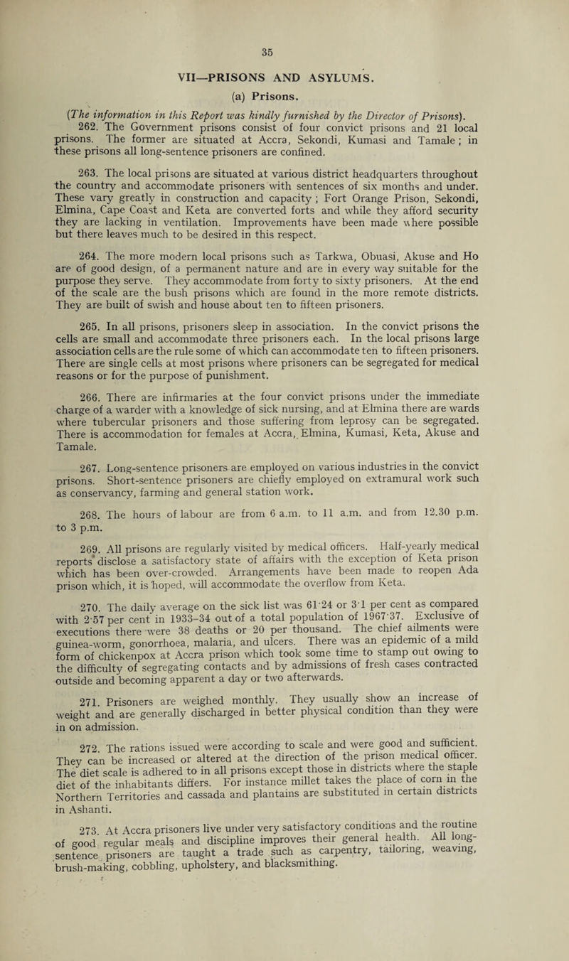 VII—PRISONS AND ASYLUMS. (a) Prisons. {The information in this Report was kindly furnished by the Director of Prisons). 262. The Government prisons consist of four convict prisons and 21 local prisons. The former are situated at Accra, Sekondi, Kumasi and Tamale ; in these prisons all long-sentence prisoners are confined. 263. The local prisons are situated at various district headquarters throughout the country and accommodate prisoners with sentences of six months and under. These vary greatly in construction and capacity ; Fort Orange Prison, Sekondi, Elmina, Cape Coast and Keta are converted forts and while they afford security they are lacking in ventilation. Improvements have been made where possible but there leaves much to be desired in this respect. 264. The more modern local prisons such as Tarkwa, Obuasi, Akuse and Ho are cf good design, of a permanent nature and are in every way suitable for the purpose they serve. They accommodate from forty to sixty prisoners. At the end of the scale are the bush prisons which are found in the more remote districts. They are built of swish and house about ten to fifteen prisoners. 265. In all prisons, prisoners sleep in association. In the convict prisons the cells are small and accommodate three prisoners each. In the local prisons large association cells are the rule some of which can accommodate ten to fifteen prisoners. There are single cells at most prisons where prisoners can be segregated for medical reasons or for the purpose of punishment. 266. There are infirmaries at the four convict prisons under the immediate charge of a warder with a knowledge of sick nursing, and at Elmina there are wards where tubercular prisoners and those suffering from leprosy can be segregated. There is accommodation for females at Accra, Elmina, Kumasi, Keta, Akuse and Tamale. 267. Long-sentence prisoners are employed on various industries in the convict prisons. Short-sentence prisoners are chiefly employed on extramural work such as conservancy, farming and general station work. 268. The hours of labour are from 6 a.m. to 11 a.m. and from 12.30 p.m. to 3 p.m. 269. All prisons are regularly7 visited by medical officers. Half-yearly medical reports disclose a satisfactory state of affairs with the exception of Keta prison which has been over-crowded. Arrangements have been made to reopen Ada prison which, it is hoped, will accommodate the overflow from Keta. 270. The daily average on the sick list was 6T24 or 3T per cent as compared with 2 57 per cent in 1933—34 out of a total population of 1967 37. Exclusive of executions there were 38 deaths or 20 per thousand. The chief ailments were guinea-worm, gonorrhoea, malaria, and ulcers. There was an epidemic of a mild form of chickenpox at Accra prison which took some time to stamp out owing to the difficulty of segregating contacts and by admissions of fresh cases contracted outside and becoming apparent a day or two afterwards. 271. Prisoners are weighed monthly. They usually show an increase of weight and are generally discharged in better physical condition than they were in on admission. 272 The rations issued were according to scale and were good and sufficient. Thev can be increased or altered at the direction of the prison medical officer. The diet scale is adhered to in all prisons except those in districts where the staple diet of the inhabitants differs. For instance millet takes the place of corn in the Northern Territories and cassada and plantains are substituted in certain districts in Ashanti. 273. At Accra prisoners live under very satisfactory conditions and the routine of good regular meals and discipline improves their general health. All long- sentence prisoners are taught a trade such as carpentry, tailoring, weaving, brush-making, cobbling, upholstery, and blacksmithing.