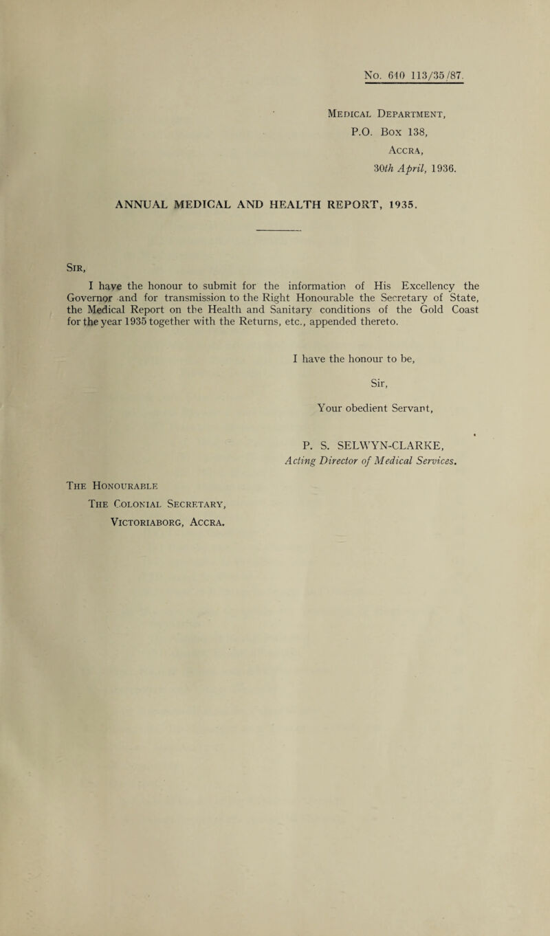 No. 640 113/35/87. Medical Department, P.O. Box 138, Accra, mh April, 1936. ANNUAL MEDICAL AND HEALTH REPORT, 1935. Sir, I have the honour to submit for the information of His Excellency the Governor and for transmission to the Right Honourable the Secretary of State, the Medical Report on the Health and Sanitary conditions of the Gold Coast for the year 1935 together with the Returns, etc., appended thereto. The Honourable The Colonial Secretary, VlCTORIABORG, ACCRA. I have the honour to be, Sir, Your obedient Servant, P. S. SELWYN-CLARKE, Acting Director of Medical Services.