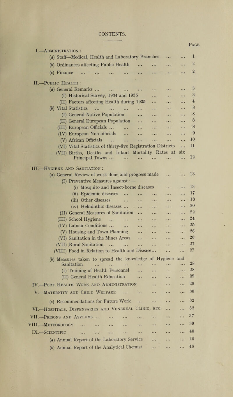 CONTENTS. Page I.—Administration : (a) Staff—Medical, Health and Laboratory Branches ... ... 1 (b) Ordinances affecting Public Health ... ... ... ••• 2 (c) Finance ... ... ... ... ... • •• ••• ••• 2 II.—Public Health : (a) General Remarks ... ... ... ... ... ... ••• 3 (I) Historical Survey, 1934 and 1935 ... ... ... 3 (II) Factors affecting Health during 1935 ... ... ... 4 (b) Vital Statistics ... ... ... ... ... ... 8 (I) General Native Population ... ... ... ••• 8 (II) General European Population ... ... ... ••• 8 (III) European Officials ... ... ... ... ••• ••• 8 (IV) European Non-officials ... ... ... ... ••• 9 (V) African Officials ... ... ... ... ... ... 10 (VI) Vital Statistics of thirty-five Registration Districts ... 11 (VII) Births, Deaths and Infant Mortality Rates at six Principal Towns ... ... ... ... ••• ••• 12 III. —Hygiene and Sanitation : [a) General Review of work done and progress made ... ... 13 (I) Preventive Measures against :— (i) Mosquito and Insect-borne diseases ... ... 13 (ii) Epidemic diseases ... ... ... ... ••• 17 (iii) Other diseases ... ... ... ••• ••• 18 (iv) Helminthic diseases ... ... ... ... ... 20 (II) General Measures of Sanitation . ... ... 22 (III) School Hygiene ... ... ... . 24 (IV) Labour Conditions ... ... ... ... ••• ••• 25 (V) Housing and Town Planning ... ... ... ••• 26 (VI) Sanitation in the Mines Areas ... ... ... ... 26 (VII) Rural Sanitation . ... ... . 27 (VIII) Food in Relation to Health and Disease... ... ... 27 (ib) Measures taken to spread the knowledge of Hygiene and Sanitation ... ... ... ••• ••• ••• ••• 28 (I) Training of Health Personnel ... ... ... ... 28 (II) General Health Education ... ... ... ... 29 IV. —Port PIealth Work and Administration ... ... ... 29 V.—Maternity and Child Welfare .30 (c) Recommendations for Future Work ... ... ... ... 32 VI.—Hospitals, Dispensaries and Venereal Clinic, etc. 32 VII.—Prisons and Asylums.37 VIII.—Meteorology .39 IX.—Scientific .40 (a) Annual Report of the Laboratory Service . 40 (b) Annual Report of the Analytical Chemist ... ... ... 46