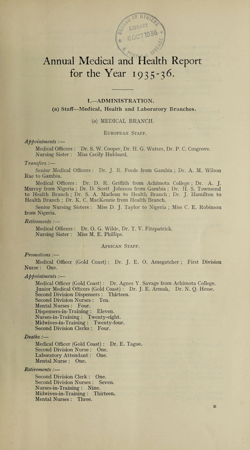 Annual Medical and Health Report for the Year 1935-36. I.—ADMINISTRATION. (a) Staff—Medical, Health and Laboratory Branches. {a) MEDICAL BRANCH. European Staff. Appointments :— Medical Officers : Dr. S. W. Cooper, Dr. H. G. Waters, Dr. P. C. Cosgrove. Nursing Sister : Miss Cecily Hubbard. Transfers :— Senior Medical Officers : Dr. J. R. Forde from Gambia ; Dr. A. M. Wilson Rae to Gambia. Medical Officers : Dr. D. R. Griffith from Achimota College ; Dr. A. J. Murray from Nigeria ; Dr. D. Scott Johnson from Gambia ; Dr. H. S. Townsend to Health Branch ; Dr. S. A. Maclean to Health Branch ; Dr. J. Hamilton to Health Branch ; Dr. K. C. MacKenzie from Health Branch. Senior Nursing Sisters : Miss D. J. Taylor to Nigeria ; Miss C. E. Robinson from Nigeria. Retirements :— Medical Officers : Dr. O. G. Wilde, Dr. T. V. Fitzpatrick. Nursing Sister : Miss M. E. Phillips. African Staff. Promotions :— Medical Officer (Gold Coast) : Dr. J. E. O. Amegatcher ; First Division Nurse: One. Appointments :— Medical Officer (Gold Coast) : Dr. Agnes Y. Savage from Achimota College. Junior Medical Officers (Gold Coast) : Dr. J. E. Armah, Dr. N. Q. Hesse. Second Division Dispensers : Thirteen. Second Division Nurses : Ten. Mental Nurses : Four. Dispensers-in-Training: Eleven. Nurses-in-Training: Twenty-eight. Midwives-in-Training: Twenty-four. Second Division Clerks : Four. Deaths :— Medical Officer (Gold Coast) : Dr. E. Tagoe. Second Division Nurse : One. Laboratory Attendant : One. Mental Nurse : One. Retirements :— Second Division Clerk : One. Second Division Nurses : Seven. Nurses-in-Training: Nine. Midwives-in-Training: Thirteen. Mental Nurses : Three. R