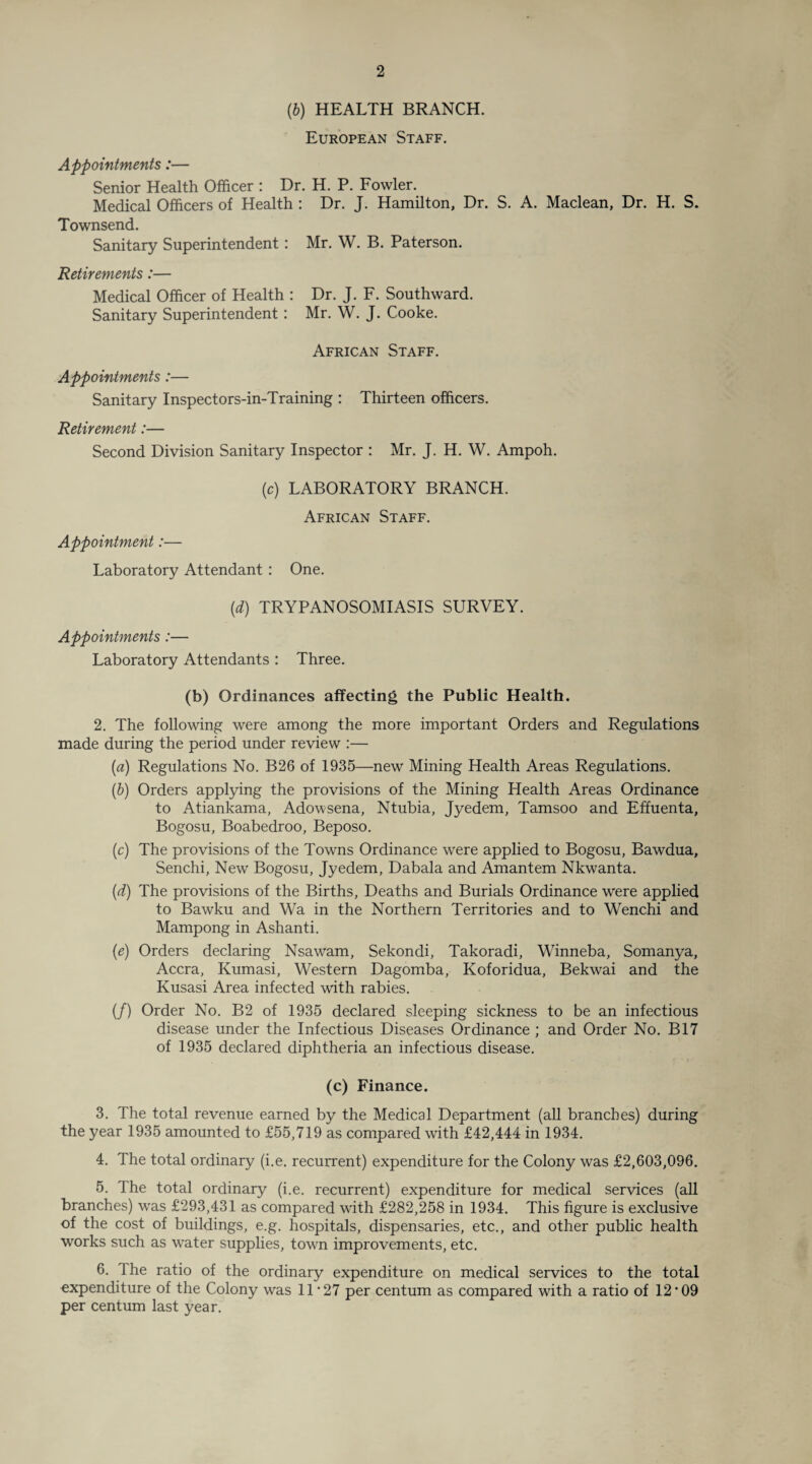 (b) HEALTH BRANCH. European Staff. Appointments:— Senior Health Officer : Dr. H. P. Fowler. Medical Officers of Health : Dr. J. Hamilton, Dr. S. A. Maclean, Dr. H. S. Townsend. Sanitary Superintendent: Mr. W. B. Paterson. Retirements:— Medical Officer of Health : Dr. J. F. Southward. Sanitary Superintendent : Mr. W. J. Cooke. African Staff. Appointments:— Sanitary Inspectors-in-Training : Thirteen officers. Retirement:— Second Division Sanitary Inspector : Mr. J. H. W. Ampoh. (c) LABORATORY BRANCH. African Staff. Appointment:— Laboratory Attendant : One. (d) TRYPANOSOMIASIS SURVEY. Appointments :— Laboratory Attendants : Three. (b) Ordinances affecting the Public Health. 2. The following were among the more important Orders and Regulations made during the period under review :— (a) Regulations No. B26 of 1935—new Mining Health Areas Regulations. (b) Orders applying the provisions of the Mining Health Areas Ordinance to Atiankama, Adowsena, Ntubia, Jyedem, Tamsoo and Effuenta, Bogosu, Boabedroo, Beposo. (c) The provisions of the Towns Ordinance were applied to Bogosu, Bawdua, Senchi, New Bogosu, Jyedem, Dabala and Amantem Nkwanta. (d) The provisions of the Births, Deaths and Burials Ordinance were applied to Bawku and Wa in the Northern Territories and to Wenchi and Mampong in Ashanti. (e) Orders declaring Nsawam, Sekondi, Takoradi, Winneba, Somanya, Accra, Kumasi, Western Dagomba, Koforidua, Bekwai and the Kusasi Area infected with rabies. (/) Order No. B2 of 1935 declared sleeping sickness to be an infectious disease under the Infectious Diseases Ordinance ; and Order No. B17 of 1935 declared diphtheria an infectious disease. (c) Finance. 3. The total revenue earned by the Medical Department (all branches) during the year 1935 amounted to £55,719 as compared with £42,444 in 1934. 4. The total ordinary (i.e. recurrent) expenditure for the Colony was £2,603,096. 5. The total ordinary (i.e. recurrent) expenditure for medical services (all branches) was £293,431 as compared with £282,258 in 1934. This figure is exclusive of the cost of buildings, e.g. hospitals, dispensaries, etc., and other public health works such as water supplies, town improvements, etc. 6. The ratio of the ordinary expenditure on medical services to the total expenditure of the Colony was 11 ‘27 per centum as compared with a ratio of 12*09 per centum last year.