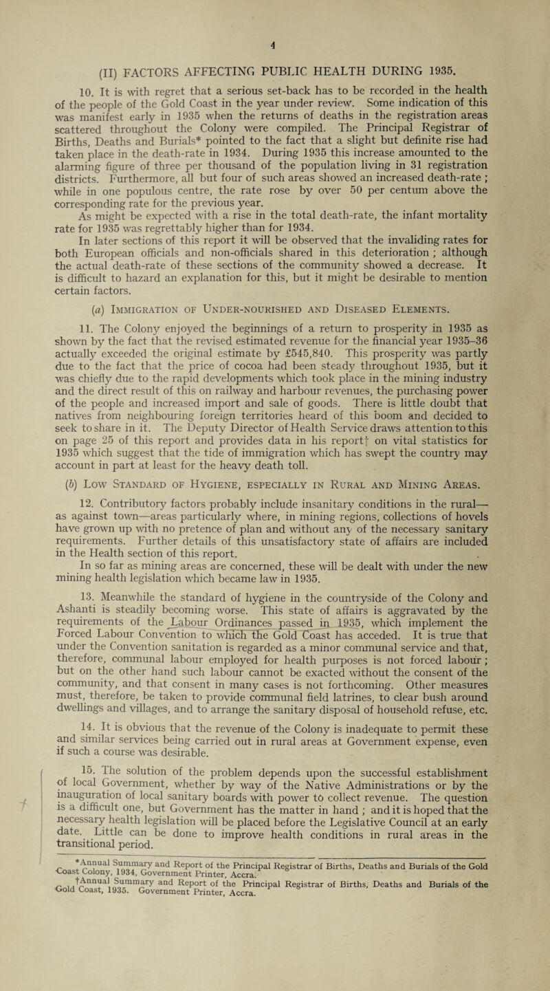 (II) FACTORS AFFECTING PUBLIC HEALTH DURING 1935. 10. It is with regret that a serious set-back has to be recorded in the health of the people of the Gold Coast in the year under review. Some indication of this was manifest early in 1935 when the returns of deaths in the registration areas scattered throughout the Colony were compiled. The Principal Registrar of Births, Deaths and Burials* pointed to the fact that a slight but definite rise had taken place in the death-rate in 1934. During 1935 this increase amounted to the alarming figure of three per thousand of the population living in 31 registration districts. Furthermore, all but four of such areas showed an increased death-rate ; while in one populous centre, the rate rose by over 50 per centum above the corresponding rate for the previous year. As might be expected with a rise in the total death-rate, the infant mortality rate for 1935 was regrettably higher than for 1934. In later sections of this report it will be observed that the invaliding rates for both European officials and non-officials shared in this deterioration ; although the actual death-rate of these sections of the community showed a decrease. It is difficult to hazard an explanation for this, but it might be desirable to mention certain factors. (a) Immigration of Under-nourished and Diseased Elements. 11. The Colony enjoyed the beginnings of a return to prosperity in 1935 as shown by the fact that the revised estimated revenue for the financial year 1935-36 actually exceeded the original estimate by £545,840. This prosperity was partly due to the fact that the price of cocoa had been steady throughout 1935, but it was chiefly due to the rapid developments which took place in the mining industry and the direct result of this on railway and harbour revenues, the purchasing power of the people and increased import and sale of goods. There is little doubt that natives from neighbouring foreign territories heard of this boom and decided to seek to share in it. The Deputy Director of Health Service draws attention to this on page 25 of this report and provides data in his reportf on vital statistics for 1935 which suggest that the tide of immigration which has swept the country may account in part at least for the heavy death toll. (b) Low Standard of Hygiene, especially in Rural and Mining Areas. 12. Contributory factors probably include insanitary conditions in the rural—■ as against town—areas particularly where, in mining regions, collections of hovels have grown up with no pretence of plan and without any of the necessary sanitary requirements. Further details of this unsatisfactory state of affairs are included in the Health section of this report. In so far as mining areas are concerned, these will be dealt with under the new mining health legislation which became law in 1935. 13. Meanwhile the standard of hygiene in the countryside of the Colony and Ashanti is steadily becoming worse. This state of affairs is aggravated by the requirements of the ^Labour Ordinances passed in 1935, which implement the Forced Labour Convention to which the Gold Coast has acceded. It is true that under the Convention sanitation is regarded as a minor communal service and that, therefore, communal labour employed for health purposes is not forced labour ; but on the other hand such labour cannot be exacted without the consent of the community, and that consent in many cases is not forthcoming. Other measures must, therefore, be taken to provide communal field latrines, to clear bush around dwellings and villages, and to arrange the sanitary disposal of household refuse, etc. 14. It is obvious that the revenue of the Colony is inadequate to permit these and similar services being carried out in rural areas at Government expense, even if such a course was desirable. 15. rhe solution of the problem depends upon the successful establishment of local Government, whether by way of the Native Administrations or by the inauguration of local sanitary boards with power to collect revenue. The question is a difficult one, but Government has the matter in hand ; and it is hoped that the necessary health legislation will be placed before the Legislative Council at an early date. Little can be done to improve health conditions in rural areas in the transitional period. n . S,u“mary an<^ RePort of the Principal Registrar of Births, Deaths and Burials of the Gold •Coast Colony, 1934, Government Printer, Accra. ~ i j^nn?al i^„umrn3ry anc^ RePort of the Principal Registrar of Births, Deaths and Burials of the Gold Coast, 1935. Government Printer, Accra.