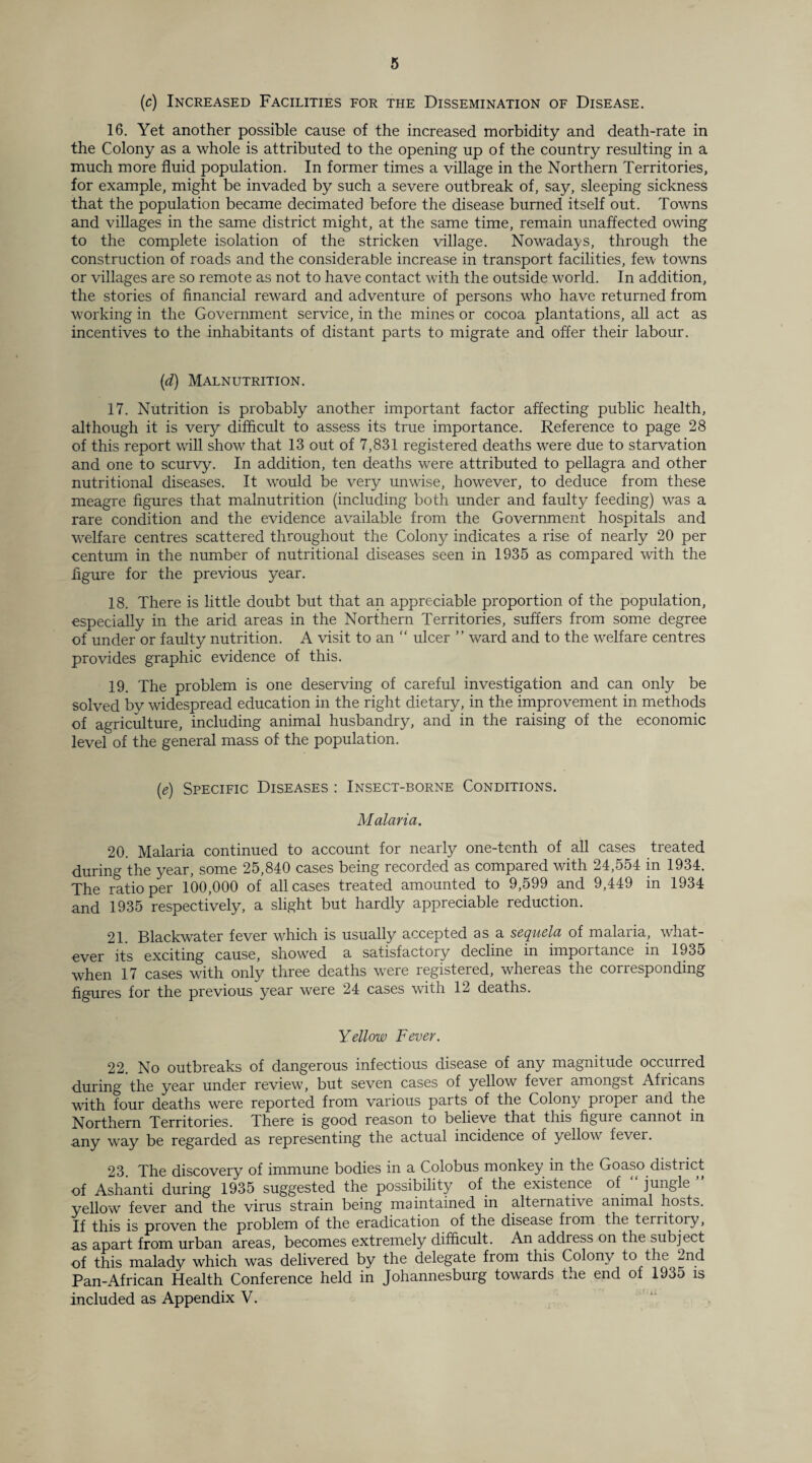 (c) Increased Facilities for the Dissemination of Disease. 16. Yet another possible cause of the increased morbidity and death-rate in the Colony as a whole is attributed to the opening up of the country resulting in a much more fluid population. In former times a village in the Northern Territories, for example, might be invaded by such a severe outbreak of, say, sleeping sickness that the population became decimated before the disease burned itself out. Towns and villages in the same district might, at the same time, remain unaffected owing to the complete isolation of the stricken village. Nowadays, through the construction of roads and the considerable increase in transport facilities, few towns or villages are so remote as not to have contact with the outside world. In addition, the stories of financial reward and adventure of persons who have returned from working in the Government service, in the mines or cocoa plantations, all act as incentives to the inhabitants of distant parts to migrate and offer their labour. (d) Malnutrition. 17. Nutrition is probably another important factor affecting public health, although it is very difficult to assess its true importance. Reference to page 28 of this report will show that 13 out of 7,831 registered deaths were due to starvation and one to scurvy. In addition, ten deaths were attributed to pellagra and other nutritional diseases. It would be very unwise, however, to deduce from these meagre figures that malnutrition (including both under and faulty feeding) was a rare condition and the evidence available from the Government hospitals and welfare centres scattered throughout the Colony indicates a rise of nearly 20 per centum in the number of nutritional diseases seen in 1935 as compared with the figure for the previous year. 18. There is little doubt but that an appreciable proportion of the population, especially in the arid areas in the Northern Territories, suffers from some degree of under or faulty nutrition. A visit to an “ ulcer ” ward and to the welfare centres provides graphic evidence of this. 19. The problem is one deserving of careful investigation and can only be solved bv widespread education in the right dietary, in the improvement in methods of agriculture, including animal husbandry, and in the raising of the economic level of the general mass of the population. (e) Specific Diseases : Insect-borne Conditions. Malaria. 20. Malaria continued to account for nearly one-tenth of all cases treated during the year, some 25,840 cases being recorded as compared with 24,554 in 1934. The ratio per 100,000 of all cases treated amounted to 9,599 and 9,449 in 1934 and 1935 respectively, a slight but hardly appreciable reduction. 21. Blackwater fever which is usually accepted as a sequela of malaria, what¬ ever its exciting cause, showed a satisfactory decline in impoitance in 1935 when 17 cases with only three deaths were registered, whereas the corresponding figures for the previous year were 24 cases with 12 deaths. Yellow Fever. 22. No outbreaks of dangerous infectious disease of any magnitude occurred during the year under review, but seven cases of yellow fever amongst Africans with four deaths were reported from various parts of the Colony pioper and the Northern Territories. There is good reason to believe that this figure cannot in any way be regarded as representing the actual incidence of yellow fever. 23. The discovery of immune bodies in a Colobus monkey in the Goaso distiict of Ashanti during 1935 suggested the possibility of the existence of jungle yellow fever and the virus strain being maintained in alternative animal hosts. If this is proven the problem of the eradication of the disease from the territory, as apart from urban areas, becomes extremely difficult. An address on the subject of this malady which was delivered by the delegate from this Colony to the ~nd Pan-African Health Conference held in Johannesburg towards the end of 1935 is included as Appendix V.