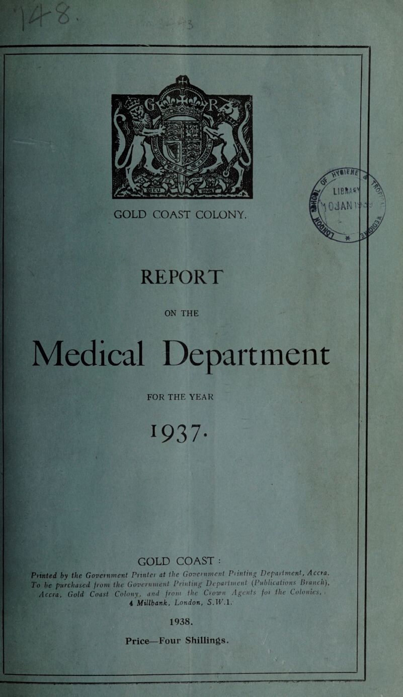 — _ LIBIIW'i '10JAN1 \ REPORT ON THE Medical Department FOR THE YEAR 1937 GOLD COAST : Printed by the Government Printer at the Government Pi in ting Depat tment, Accra. To he purchased from the Government Printing Department (Publications hianch), Accra, Gold Coast Colony, and from the Crown Agents for the Colonies, , 4 Millbank, London, 5.1T.1. 1938. Price—Four Shillings.