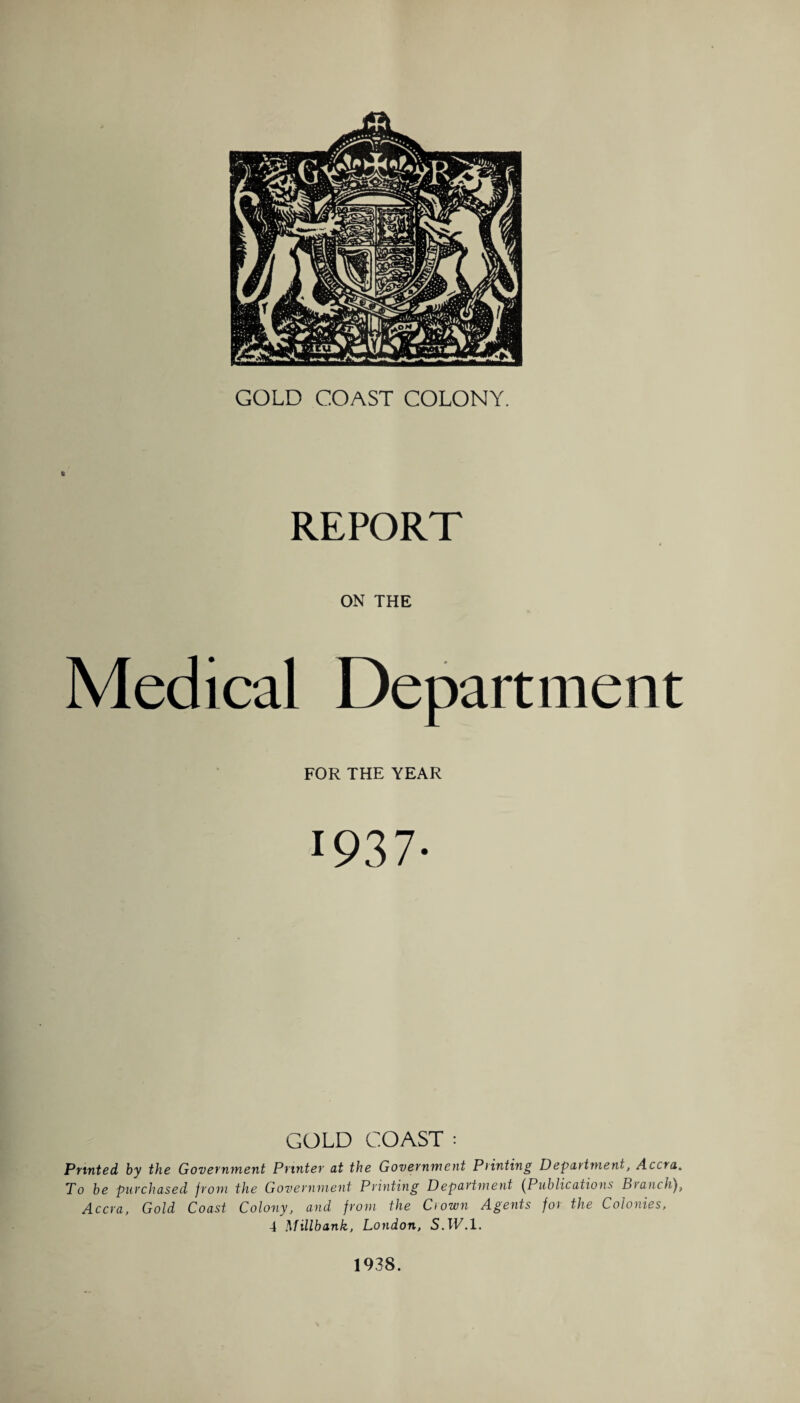 REPORT ON THE Medical Department FOR THE YEAR 1937- GOLD COAST : Printed by the Government Printer at the Government Printing Department, Accra. To be purchased from the Government Printing Department (Publications Branch), Accra, Gold Coast Colony, and from the Crown Agents for the Colonies, 4 Millbank, London, S.1E.1. 1938.