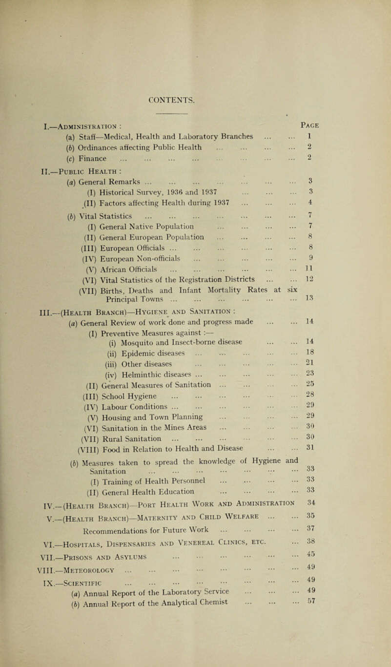 CONTENTS. I.—Administration : Page (a) Staff—Medical, Health and Laboratory Branches ... ... 1 (b) Ordinances affecting Public Health ... ... ... ... 2 (c) Finance ... ... ... ... ... ••• ••• ••• 2 II.—Public Health : (a) General Remarks ... ... ... ... ... ... ••• 3 (I) Historical Survey, 1936 and 1937 ... ... ... 3 (II) Factors affecting Health during 1937 ... ... ... 4 (b) Vital Statistics ... ... ... ... ... ••• ••• 7 (I) General Native Population ... ... ... ... 7 (II) General European Population ... ... ... ... 8 (III) European Officials ... ... ... ... ••• ••• 8 (IV) European Non-officials ... ... ... ... ... 9 (V) African Officials ... ... ... ... ... ••• H (VI) Vital Statistics of the Registration Districts . 12 (VII) Births, Deaths and Infant Mortality Rates at six Principal Towns ... ... ... ... ••• ••• 13 HI—(Health Branch)—Hygiene^ and Sanitation : (a) General Review of work done and progress made . 14 (I) Preventive Measures against :— (i) Mosquito and Insect-borne disease ... ... 14 (ii) Epidemic diseases ... ... ... • •• ••• 18 (iii) Other diseases ... ... ••• ••• ••• 21 (iv) Helminthic diseases ... ... ... ••• ••• 23 (II) General Measures of Sanitation ... ... ... ••• 25 (III) School Hygiene .28 (IV) Labour Conditions. ••• 29 (V) Housing and Town Planning ... ... ••• ••• 29 (VI) Sanitation in the Mines Areas ... ... ••• 30 (VII) Rural Sanitation . ••• ••• 30 (VIII) Food in Relation to Health and Disease . 31 (b) Measures taken to spread the knowledge of Hygiene and Sanitation ... ••• ••• ••• ••• ••• 33 (I) Training of Health Personnel ... ... ••• ••• 33 (II) General Health Education ... ••• ••• ••• 33 IV.—(Health Branch)—Port Health Work and Administration 34 V._(Health Branch)—Maternity and Child Welfare . 35 Recommendations for Future Work ... ... ••• ••• 37 VI._Hospitals, Dispensaries and Venereal Clinics, etc. ... 38 VII.—Prisons and Asylums ... ••• ••• ••• ••• ••• 49 VIII.—Meteorology ... ... . . IX.—Scientific . (a) Annual Report of the Laboratory Service . 49 (b) Annual Report of the Analytical Chemist ... ... ••• ->7