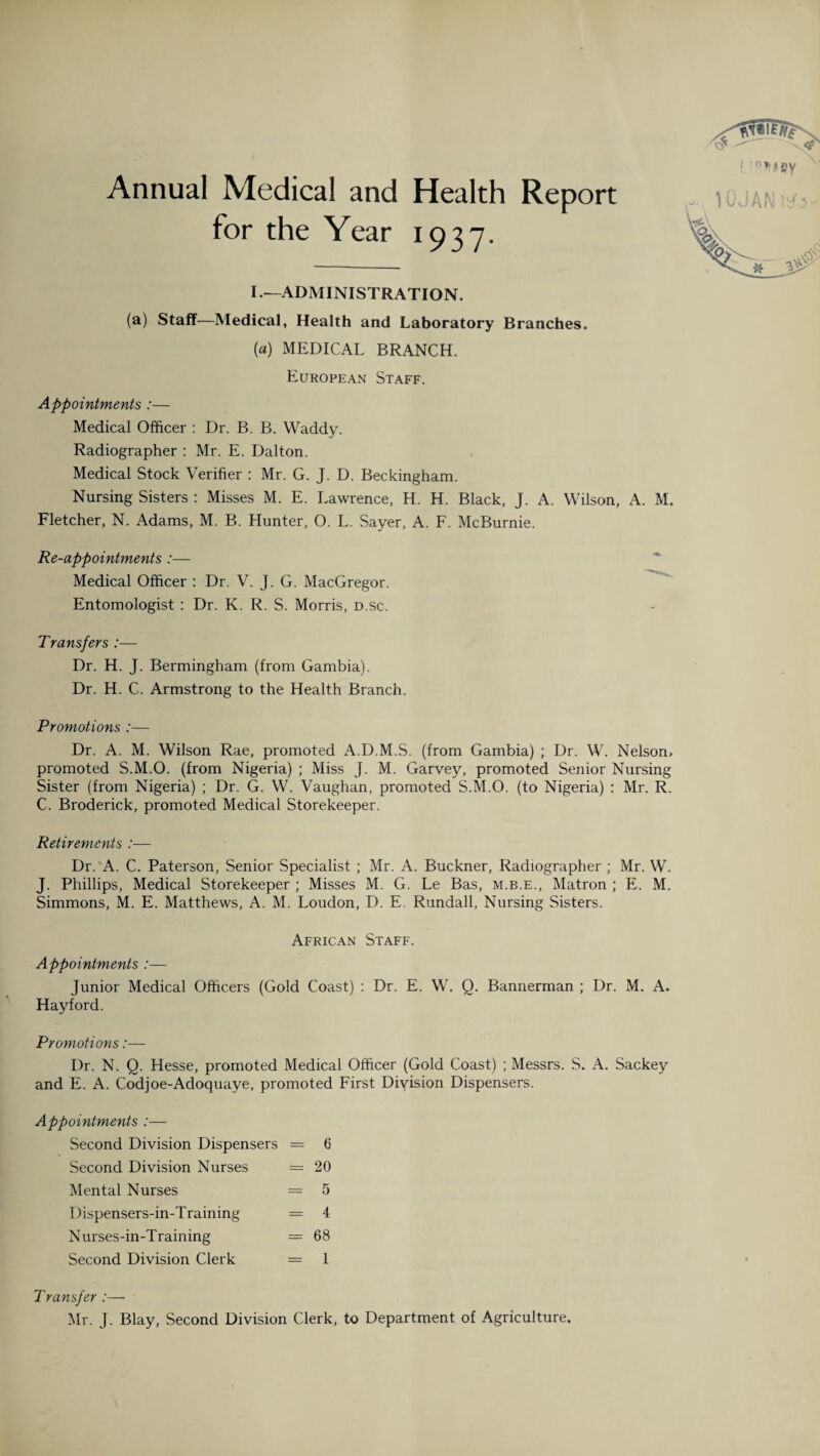 Annual Medical and Health Report for the Year 1937. I.-—administration. (a) Staff—Medical, Health and Laboratory Branches. («) MEDICAL BRANCH. European Staff. Appointments :— Medical Officer : Dr. B. B. Waddy. Radiographer : Mr. E. Dalton. Medical Stock Verifier : Mr. G. J. D. Beckingham. Nursing Sisters : Misses M. E. Lawrence, H. H. Black, J. A. Wilson, A. M. Fletcher, N. Adams, M. B. Hunter, O. L. Sayer, A. F. McBurnie. Re-appointments :— Medical Officer : Dr. V. J. G. MacGregor. Entomologist : Dr. K. R. S. Morris, d.sc. Transfers :— Dr. H. J. Bermingham (from Gambia). Dr. H. C. Armstrong to the Health Branch. Promotions :—- Dr. A. M. Wilson Rae, promoted A.D.M.S. (from Gambia) ; Dr. W. Nelsorn promoted S.M.O. (from Nigeria) ; Miss J. M. Garvey, promoted Senior Nursing Sister (from Nigeria) ; Dr. G. W. Vaughan, promoted S.M.O. (to Nigeria) : Mr. R. C. Broderick, promoted Medical Storekeeper. Retirements :— Dr. A. C. Paterson, Senior Specialist ; Mr. A. Buckner, Radiographer ; Mr. W. J. Phillips, Medical Storekeeper ; Misses M. G. Le Bas, m.b.e., Matron ; E. M. Simmons, M. E. Matthews, A. M. Loudon, D. E. Rundall, Nursing Sisters. African Staff. Appointments :— Junior Medical Officers (Gold Coast) : Dr. E. W. Q. Bannerman ; Dr. M. A. Hayford. Promotions:— Dr. N. Q. Hesse, promoted Medical Officer (Gold Coast) ; Messrs. S. A. Sackey and E. A. Codjoe-Adoquaye, promoted First Diyision Dispensers. Appointments :— Second Division Dispensers = 6 Second Division Nurses = 20 Mental Nurses = 5 Dispensers-in-Training = 4 Nurses-in-Training = 68 Second Division Clerk = 1 Transfer :— Mr. J. Blay, Second Division Clerk, to Department of Agriculture.