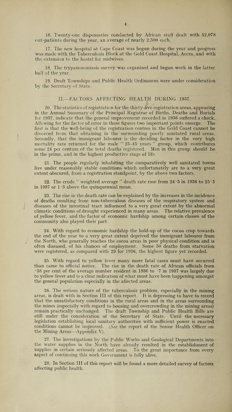 16. Twenty-one dispensaries conducted by African staff dealt with 52,078 out-patients during the year, an average of nearly 2,500 each. 17. The new hospital at Cape Coast was begun during the year and progress was made with the Tuberculosis Block at the Gold Coast Hospital, Accra, and with the extension to the hostel for midwives. 18. The trypanosomiasis survey was organized and began work in the latter half of the year. 19. Draft Townships and Public Health Ordinances were under consideration by the Secretary of State. II.—FACTORS AFFECTING HEALTH DURING 1937. 20. The statistics of registration for the thirty-five registration areas, appearing in the Annual Summary of the Principal Registrar of Births, Deaths and Burials for 1937, indicate that the general improvement recorded in 1936 suffered a check. Allowing for the factor of error in these figures two important points emerge. The first is that the well-being of the registration centres in the Gold Coast cannot be divorced from that obtaining in the surrounding poorly sanitated rural areas. Secondly, that the immigrant labourer is the deciding factor in the very high mortality rate returned for the male “ 25-45 years ” group, which contributes some 24 per centum of the total deaths registered. Men in this group should be in the prime, and in the highest productive stage of life. 21. The people regularly inhabiting the comparatively well sanitated towns live under reasonably stable conditions which unfortunately are to a very great extent obscured, from a registration standpoint, by the above two factors. 22. The crude “ weighted average ” death rate rose from 24‘5 in 1936 to 25'3 in 1937 or 1*3 above the quinquennial mean. 23. The rise in the death rate can be explained by the increases in the incidence of deaths resulting from non-tuberculous diseases of the respiratory system and diseases of the intestinal tract influenced to a very great extent by the abnormal climatic conditions of drought experienced in many areas. The relative prevalence of yellow fever, and the factor of economic hardship among certain classes of the community also played their part. 24. With regard to economic hardship the hold-up of the cocoa crop towards the end of the year to a very great extent deprived the immigrant labourer from the North, who generally reaches the cocoa areas in poor physical condition and is often diseased, of his chances of employment. Some 50 deaths from starvation were registered, as compared with 29 for 1936, the highest figure yet recorded. 25. With regard to yellow fever many more fatal cases must have occurred than came to official notice. The rise in the death rate of African officials from •38 per cent of the average number resident in 1936 to *7 in 1937 was largely due to yellow fever and is a clear indication of what must have been happening amongst the general population especially in the affected areas. 26. The serious nature of the tuberculosis problem, especially in the mining areas, is dealt with in Section III of this report. It is depressing to have to record that the unsatisfactory conditions in the rural areas and in the areas surrounding the mines (especially with regard to housing and overcrowding in the mining areas) remain practically unchanged. The draft Township and Public Health Bills are still under the consideration of the Secretary of State. Until the necessary legislation establishing local sanitary authorities with sufficient power is enacted conditions cannot be improved. (See the report of the Senior Health Officer on the Mining Areas—Appendix V). 27. The investigations by the Public Works and Geological Departments into the water supplies in the North have already resulted in the establishment of supplies in certain seriously affected areas. To the great importance from every aspect of continuing this work Government is fully alive. 28. In Section III of this report will be found a more detailed survey of factors affecting public health.