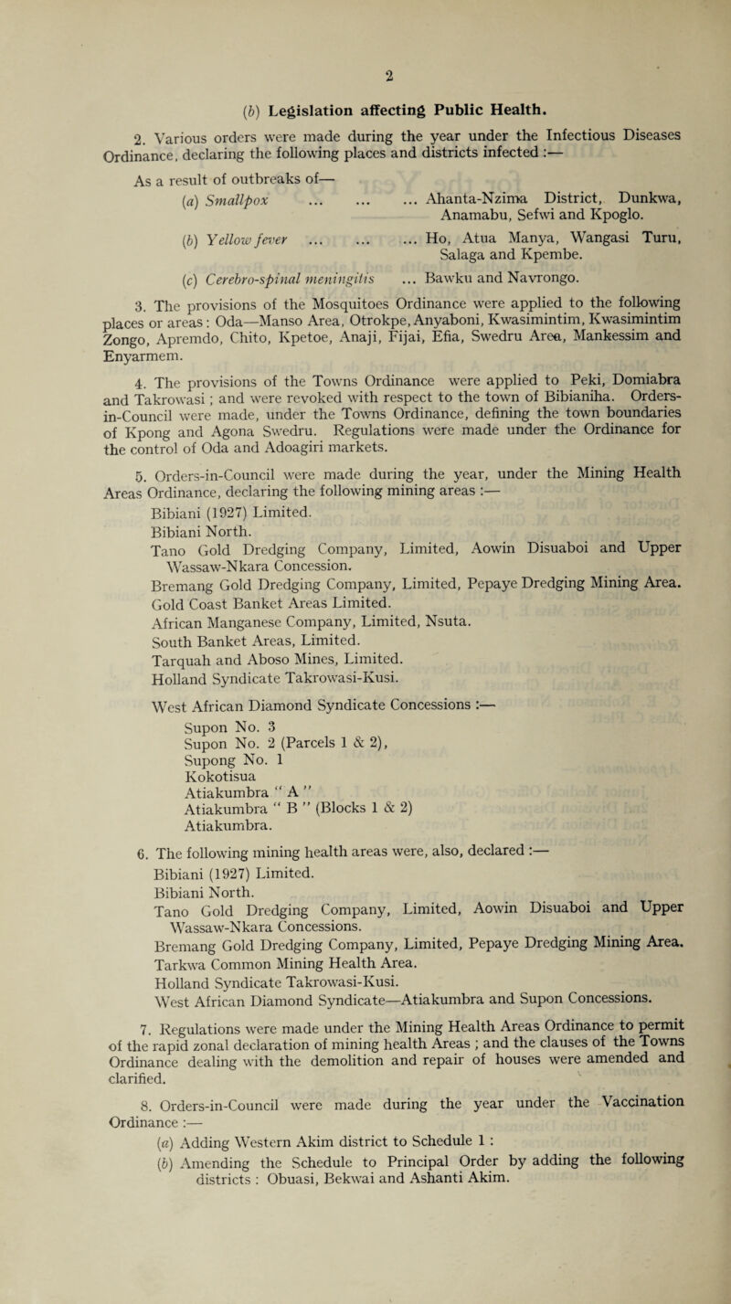 (,b) Legislation affecting Public Health. 2. Various orders were made during the year under the Infectious Diseases Ordinance, declaring the following places and districts infected :— As a result of outbreaks of— (a) Smallpox .Ahanta-Nzima District, Dunkwa, Anamabu, Sefwi and Kpoglo. (b) Yellow fever .Ho, Atua Manya, Wangasi Turu, Salaga and Kpembe. (c) Cerebrospinal meningitis ... Bawku and Navrongo. 3. The provisions of the Mosquitoes Ordinance were applied to the following places or areas: Oda—Manso Area, Otrokpe, Anyaboni, Kwasimintim, Kwasimintim Zongo, Apremdo, Chito, Ivpetoe, Anaji, Fijai, Efia, Swedru Area, Mankessim and Enyarmem. 4. The provisions of the Towns Ordinance were applied to Peki, Domiabra and Takrowasi; and were revoked with respect to the town of Bibianiha. Orders- in-Council were made, under the Towns Ordinance, defining the town boundaries of Kpong and Agona Swedru. Regulations were made under the Ordinance for the control of Oda and Adoagiri markets. 5. Orders-in-Council were made during the year, under the Mining Health Areas Ordinance, declaring the following mining areas Bibiani (1927) Limited. Bibiani North. Tano Gold Dredging Company, Limited, Aowin Disuaboi and Upper Wassaw-Nkara Concession, Bremang Gold Dredging Company, Limited, Pepaye Dredging Mining Area. Gold Coast Banket Areas Limited. African Manganese Company, Limited, Nsuta. South Banket Areas, Limited. Tarquah and Aboso Mines, Limited. Holland Syndicate Takrowasi-Kusi. West African Diamond Syndicate Concessions :— Supon No. 3 Supon No. 2 (Parcels 1 & 2), Supong No. 1 Kokotisua Atiakumbra “ A ” Atiakumbra “ B ” (Blocks 1 & 2) Atiakumbra. 6. The following mining health areas were, also, declared :— Bibiani (1927) Limited. Bibiani North. Tano Gold Dredging Company, Limited, Aowin Disuaboi and Upper Wassaw-Nkara Concessions. Bremang Gold Dredging Company, Limited, Pepaye Dredging Mining Area. Tarkwa Common Mining Health Area. Holland Syndicate Takrowasi-Kusi. West African Diamond Syndicate—Atiakumbra and Supon Concessions. 7. Regulations were made under the Mining Health Areas Ordinance to permit of the rapid zonal declaration of mining health Areas ; and the clauses of the Towns Ordinance dealing with the demolition and repair of houses were amended and clarified. 8. Orders-in-Council were made during the year under the Vaccination Ordinance :— (a) Adding Western Akim district to Schedule 1 : (,b) Amending the Schedule to Principal Order by adding the following districts : Obuasi, Bekwai and Ashanti Akim.