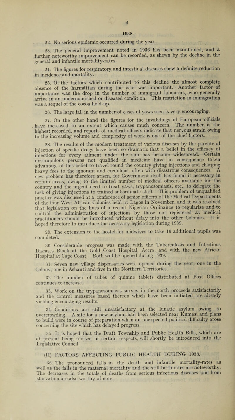 1938. 22. No serious epidemic occurred during the year. 23. The general improvement noted in 1936 has been maintained, and a further noteworthy improvement can be recorded, as shewn by the decline in the general and infantile mortality-rates. 24. The figures for respiratory and intestinal diseases shew a definite reduction in incidence and mortality. 25. Of the factors which contributed to this decline the almost complete absence of the harmattan during the year was important. Another factor of importance was the drop in the number of immigrant labourers, who generally arrive in an undernourished or diseased condition. This restriction in immigration was a sequel of the cocoa hold-up. 26. The large fall in the number of cases of yaws seen is very encouraging. 27. On the other hand the figures for the invalidings of European officials have increased to an extent which causes much concern. The number is the highest recorded, and reports of medical officers indicate that nervous strain owing to the increasing volume and complexity of work is one of the chief factors. 28. The results of the modern treatment of various diseases by the parenteral injection of specific drugs have been so dramatic that a belief in the efficacy of injections for every ailment under the sun has become widespread. Certain unscrupulous persons not qualified in medicine have in consequence taken advantage of this belief to travel round the country giving injections and charging heavy fees to the ignorant and credulous, often with disastrous consequences. A new problem has therefore arisen, for Government itself has found it necessary in certain areas, owing to the limited number of medical officers available for the country and the urgent need to treat yav/s, trypanosomiasis', etc., to delegate the task of giving injections to trained subordinate staff. This problem of unqualified practice was discussed at a conference of senior officers of the Medical Departments of the four West African Colonies held at Lagos in November, and it was resolved that legislation on the lines of a recent Nigerian Ordinance to regularize and to control the administration of injections by those not registered as medical practitioners should be introduced without delay into the other Colonies. It is hoped therefore to introduce the necessary legislation during 1939. 29. The extension to the hostel for midwives to take 16 additional pupils was completed. 30. Considerable progress was made with the Tuberculosis and Infectious Diseases Block at the Gold Coast Hospital, Accra, and with the new African Hospital at Cape Coast. Both will be opened during 1939. 31. Seven new village dispensaries were opened during the year, one in the Colony, one in Ashanti and five in the Northern Territories. 32. The number of tubes of quinine tablets distributed at Post Offices continues to increase. 33. Work on the trypanosomiasis survey in the north proceeds satisfactorily and the control measures based thereon which have been initiated are already yielding encouraging results. 34. Conditions are still unsatisfactory at the lunatic asylum owing to overcrowding. A site for a new asylum had been selected near Kumasi and plans to build were in course of preparation when an unexpected political difficulty arose concerning the site wffiich has delayed progress. 35. It is hoped that the Draft Township and Public Health Bills, wffiich are at present being revised in certain respects, will shortly be introduced into the Legislative Council. (II) FACTORS AFFECTING PUBLIC HEALTH DURING 1938. 36. The pronounced falls in the death and infantile mortality-rates as wrell as the falls in the maternal mortality and the still-birth rates are noteworthy. The decreases in the totals of deaths from serious infectious diseases and from starvation are also wrorthy of note.