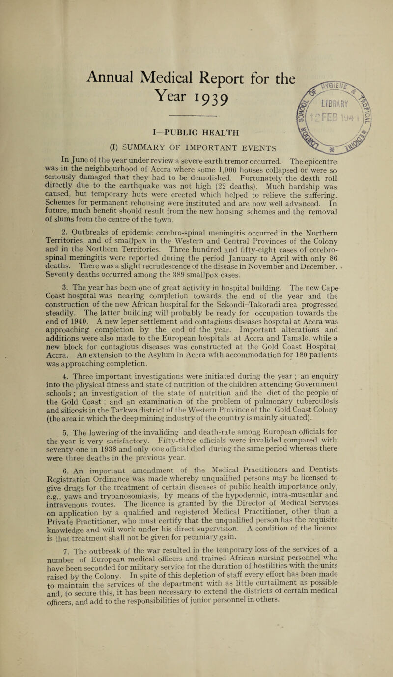 Annual Medical Report for the 1939 I—PUBLIC HEALTH (I) SUMMARY OF IMPORTANT EVENTS In June of the year under review a severe earth tremor occurred. The epicentre was in the neighbourhood of Accra where some 1,000 houses collapsed or were so seriously damaged that they had to be demolished. Fortunately the death roll directly due to the earthquake was not high (22 deaths). Much hardship was caused, but temporary huts were erected which helped to relieve the suffering. Schemes for permanent rehousing were instituted and are now well advanced. In future, much benefit should result from the new housing schemes and the removal of slums from the centre of the town. 2. Outbreaks of epidemic cerebro-spinal meningitis occurred in the Northern Territories, and of smallpox in the Western and Central Provinces of the Colony and in the Northern Territories. Three hundred and fifty-eight cases of cerebro¬ spinal meningitis were reported during the period January to April with only 86 deaths. There was a slight recrudescence of the disease in November and December. Seventy deaths occurred among the 389 smallpox cases. 3. The year has been one of great activity in hospital building. The new Cape Coast hospital was nearing completion towards the end of the year and the construction of the new African hospital for the Sekondi-Takoradi area progressed steadily. The latter building will probably be ready for occupation towards the end of 1940. A new leper settlement and contagious diseases hospital at Accra was approaching completion by the end of the year. Important alterations and additions were also made to the European hospitals at Accra and Tamale, while a new block for contagious diseases was constructed at the Gold Coast Hospital, Accra. An extension to the Asylum in Accra with accommodation for 180 patients was approaching completion. 4. Three important investigations were initiated during the year ; an enquiry into the physical fitness and state of nutrition of the children attending Government schools ; an investigation of the state of nutrition and the diet of the people of the Gold Coast ; and an examination of the problem of pulmonary tuberculosis and silicosis in the Tarkwa district of the Western Province of the Gold Coast Colony (the area in which the deep mining industry of the country is mainly situated). 5. The lowering of the invaliding and death-rate among European officials for the year is very satisfactory. Fifty-three officials were invalided compared with seventy-one in 1938 and only one official died during the same period whereas there were three deaths in the previous year. 6. An important amendment of the Medical Practitioners and Dentists Registration Ordinance was made whereby unqualified persons may be licensed to give drugs for the treatment of certain diseases of public health importance only, e.g., yaws and trypanosomiasis, by means of the hypodermic, intra-muscular and intravenous routes. The licence is granted by the Director of Medical Services on application by a qualified and registered Medical Practitioner, other than a Private Practitioner, who must certify that the unqualified person has the requisite knowledge and will work under his direct supervision. A condition of the licence is that treatment shall not be given for pecuniary gain. 7. The outbreak of the war resulted in the temporary loss of the services of a number of European medical officers and trained African nursing personnel who have been seconded for military service for the duration of hostilities with the units raised by the Colony. In spite of this depletion of staff every effort has been made maintain the services of the department with as little curtailment as possible and, to secure this, it has been necessary to extend the districts of certain medical officers, and add to the responsibilities of junior personnel in others.