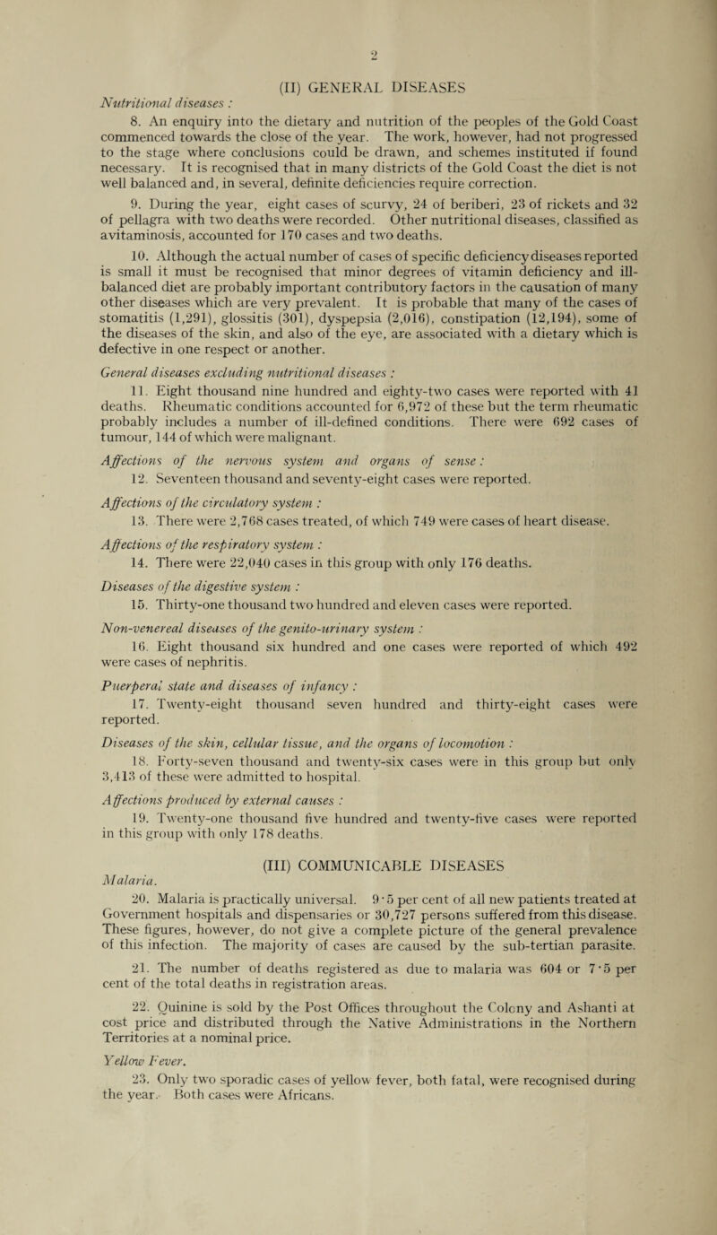 Nutritional diseases : 8. An enquiry into the dietary and nutrition of the peoples of the Gold Coast commenced towards the close of the year. The work, however, had not progressed to the stage where conclusions could be drawn, and schemes instituted if found necessary. It is recognised that in many districts of the Gold Coast the diet is not well balanced and, in several, definite deficiencies require correction. 9. During the year, eight cases of scurvy, 24 of beriberi, 23 of rickets and 32 of pellagra with two deaths were recorded. Other nutritional diseases, classified as avitaminosis, accounted for 170 cases and two deaths. 10. Although the actual number of cases of specific deficiency diseases reported is small it must be recognised that minor degrees of vitamin deficiency and ill- balanced diet are probably important contributory factors in the causation of many other diseases which are very prevalent. It is probable that many of the cases of stomatitis (1,291), glossitis (301), dyspepsia (2,016), constipation (12,194), some of the diseases of the skin, and also of the eye, are associated with a dietary which is defective in one respect or another. General diseases excluding nutritional diseases : 11. Eight thousand nine hundred and eighty-two cases were reported with 41 deaths. Rheumatic conditions accounted for 6,972 of these but the term rheumatic probably includes a number of ill-defined conditions. There were 692 cases of tumour, 144 of which were malignant. Affections of the nervous system and organs of sense: 12. Seventeen thousand and seventy-eight cases were reported. Affections of the circulatory system : 13. There were 2,768 cases treated, of which 749 were cases of heart disease. Affections of the respiratory system : 14. There were 22,040 cases in this group with only 176 deaths. Diseases of the digestive system : 15. Thirty-one thousand two hundred and eleven cases were reported. Non-venereal diseases of the genito-urinary system : 16. Eight thousand six hundred and one cases were reported of which 492 were cases of nephritis. Puerperal state and diseases of infancy : 17. Twenty-eight thousand seven hundred and thirty-eight cases were reported. Diseases of the skin, cellular tissue, and the organs of locomotion : 18. Forty-seven thousand and twenty-six cases were in this group but only 3,413 of these were admitted to hospital. Affections produced by external causes : 19. Twenty-one thousand five hundred and twenty-five cases were reported in this group with only 178 deaths. (Ill) COMMUNICABLE DISEASES Malaria. 20. Malaria is practically universal. 9 * 5 per cent of all new patients treated at Government hospitals and dispensaries or 30,727 persons suffered from this disease. These figures, however, do not give a complete picture of the general prevalence of this infection. The majority of cases are caused by the sub-tertian parasite. 21. The number of deaths registered as due to malaria was 604 or 7'5 per cent of the total deaths in registration areas. 22. Quinine is sold by the Post Offices throughout the Colony and Ashanti at cost price and distributed through the Native Administrations in the Northern Territories at a nominal price. Yellow Fever. 23. Only two sporadic cases of yellow fever, both fatal, were recognised during the year. Both cases were Africans.