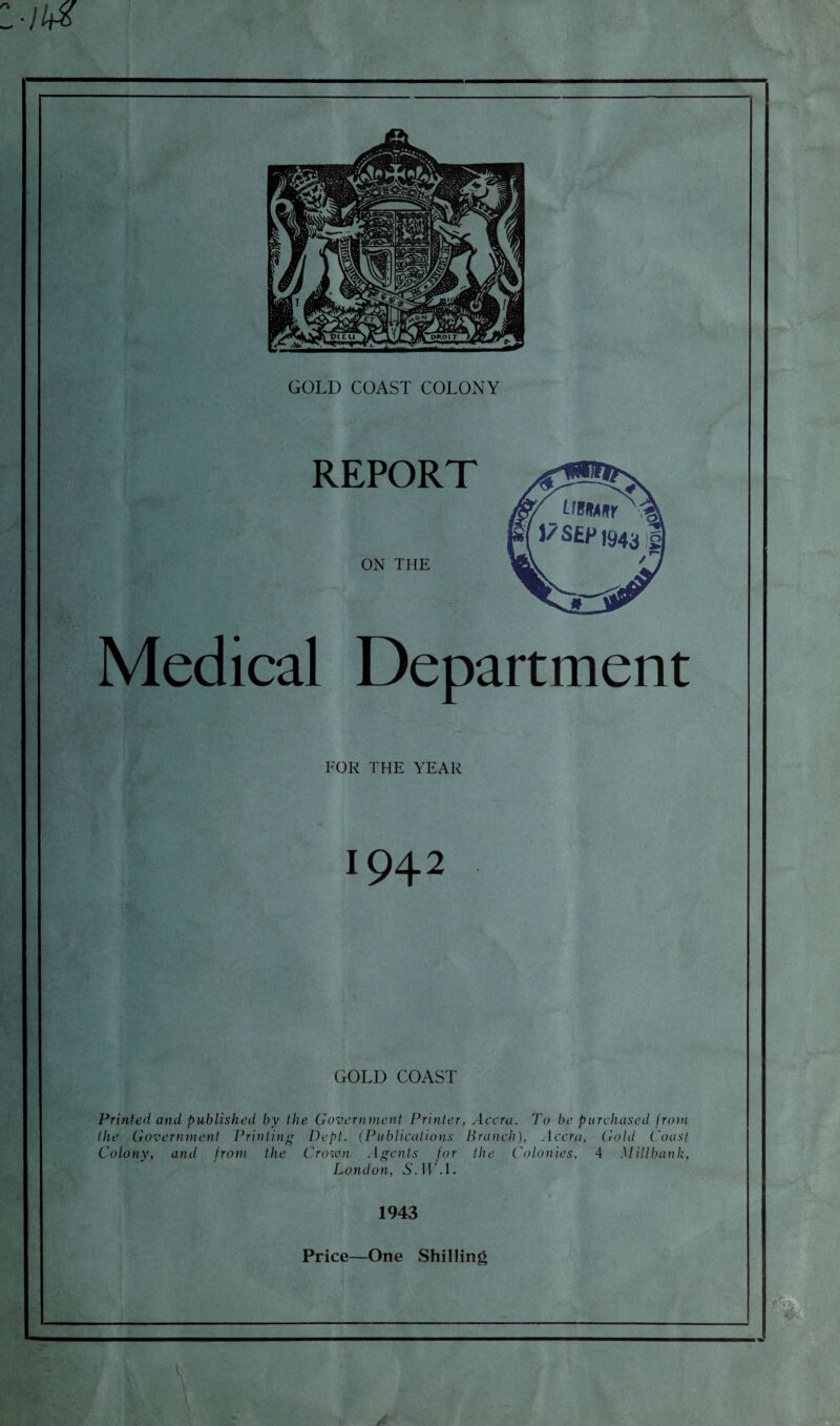 l-M GOLD COAST COLONY REPORT ON THE Medical Department FOR THE YEAR 1942 GOLD COAST Printed and published by the Government Printer, Accra. To be purchased from the Government Printing Dept. (Publications Branch), Accra, Gold t'oast Colony, and from the Crown Agents for the Colonies, 4 Mill bank, London, S.HM. 1943 Price—One Shilling V A