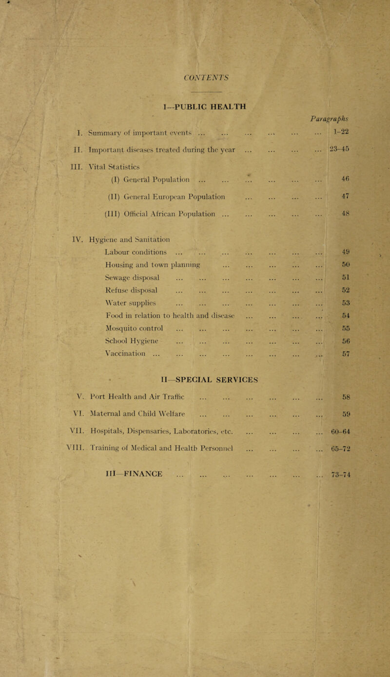 CONTENTS I—PUBLIC HEALTH I. Summary of important events ... II. Important diseases treated during the year III. Vital Statistics (I) General Population (II) General European Population Paragraphs 1-22 ... 23-45 46 47 (III) Official African Population ... IV. Hygiene and Sanitation Labour conditions Housing and town planning . Sewage disposal Refuse disposal Water supplies Food in relation to health and disease Mosquito control School Hygiene Vaccination ... II—SPECIAL SERVICES V. Port Health and Air Traffic 48 49 50 51 52 53 54 55 56 57 58 VI. Maternal and Child Welfare VII. Hospitals, Dispensaries, Laboratories, etc. VIII. Training of Medical and Health Personnel 59 60-64 65-72 III—FINANCE 73-74