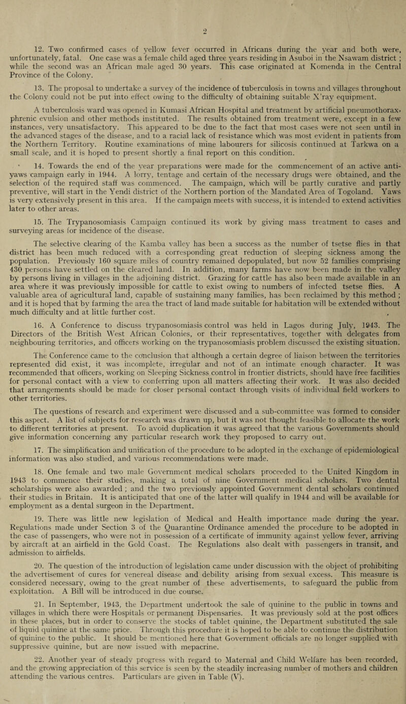 12. Two confirmed cases of yellow fever occurred in Africans during the year and both were, unfortunately, fatal. One case was a female child aged three years residing in Asuboi in the Nsawam district ; while the second was an African male aged 30 years. This case originated at Komenda in the Central Province of the Colony. 13. The proposal to undertake a survey of the incidence of tuberculosis in towns and villages throughout the Colony could not be put into effect owing to the difficulty of obtaining suitable X’ray equipment. A tuberculosis ward was opened in Ivumasi African Hospital and treatment by artificial pneumothorax* phrenic evulsion and other methods instituted. The results obtained from treatment were, except in a few instances, very unsatisfactoty. This appeared to be due to the fact that most cases were not seen until in the advanced stages of the disease, and to a racial lack of resistance which was most evident in patients from the Northern Territory. Routine examinations of mine labourers for silicosis continued at Tarkwa on a small scale, and it is hoped to present shortly a final report on this condition. - 14. Towards the end of the year preparations were made for the commencement of an active anti¬ yaws campaign early in 1944. A lorry, tentage and certain of the necessary drugs were obtained, and the selection of the required staff was commenced. The campaign, which will be partly curative and partly preventive, will start in the Yendi district of the Northern portion of the Mandated Area of Togoland. Yaws is very extensively present in this area. If the campaign meets with success, it is intended to extend activities later to other areas. 15. The Trypanosomiasis Campaign continued its work by giving mass treatment to cases and surveying areas for incidence of the disease. The selective clearing of the Kamba valley has been a success as the number of tsetse flies in that district has been much reduced with a corresponding great reduction of sleeping sickness among the population. Previously 160 square miles of country remained depopulated, but now 52 families comprising 430 persons have settled on the cleared land. In addition, many farms have now been made in the valley by persons living in villages in the adjoining district. . Grazing for cattle has also been made available in an area where it was previously impossible for cattle to exist owing to numbers of infected tsetse flies. A valuable area of agricultural land, capable of sustaining many families, has been reclaimed by this method ; and it is hoped that by farming the area the tract of land made suitable for habitation will be extended without much difficulty and at little further cost. 16. A Conference to discuss trypanosomiasis control was held in Lagos during July, 1943. The Directors of the British West African Colonies, or their representatives, together with delegates from neighbouring territories, and officers working on the trypanosomiasis problem discussed the existing situation. The Conference came to the conclusion that although a certain degree of liaison between the territories represented did exist, it was incomplete, irregular and not of an intimate enough character. It was recommended that officers, working on Sleeping Sickness control in frontier districts, should have free facilities for personal contact with a view to conferring upon all matters affecting their work. It was also decided that arrangements should be made for closer personal contact through visits of individual field workers to other territories. The questions of research and experiment were discussed and a sub-committee was formed to consider this aspect. A list of subjects for research was drawn up, but it was not thought feasible to allocate the work to different territories at present. To avoid duplication it was agreed that the various Governments should give information concerning any particular research work they proposed to carry out. 17. The simplification and unification of the procedure to be adopted in the exchange of epidemiological information was also studied, and various recommendations were made. 18. One female and two male Government medical scholars proceeded to the United Kingdom in 1943 to commence their studies, making a total of nine Government medical scholars. Two dental scholarships were also awarded ; and the two previously appointed Government dental scholars continued their studies in Britain. It is anticipated that one of the latter will qualify in 1944 and will be available for employment as a dental surgeon in the Department. 19. There was little new legislation of Medical and Health importance made during the year. Regulations made under Section 3 of the Quarantine Ordinance amended the procedure to be adopted in the case of passengers, who were not in possession of a certificate of immunity against yellow fever, arriving by aircraft at an airfield in the Gold Coast. The Regulations also dealt wath passengers in transit, and admission to airfields. 20. The question of the introduction of legislation came under discussion with the object of prohibiting the advertisement of cures for venereal disease and debility arising from sexual excess. This measure is considered necessary, owing to the great number of these advertisements, to safeguard the public from exploitation. A Bill will be introduced in due course. 21. In September, 1943, the Department undertook the sale of quinine to the public in towns and villages in which there were Hospitals or permanent Dispensaries. It was previously sold at the post offices in these places, but in order to conserve the stocks of tablet quinine, the Department substituted the sale of liquid quinine at the same price. Through this procedure it is hoped to be able to continue the distribution of quinine to the public. It should be mentioned here that Government officials are no longer supplied with suppressive quinine, but are now issued with mepacrine. 22. Another year of steady progress with regard to Maternal and Child Welfare has been recorded, and the growing appreciation of this service is seen by the steadily increasing number of mothers and children attending the various centres. Particulars are given in Table (V).