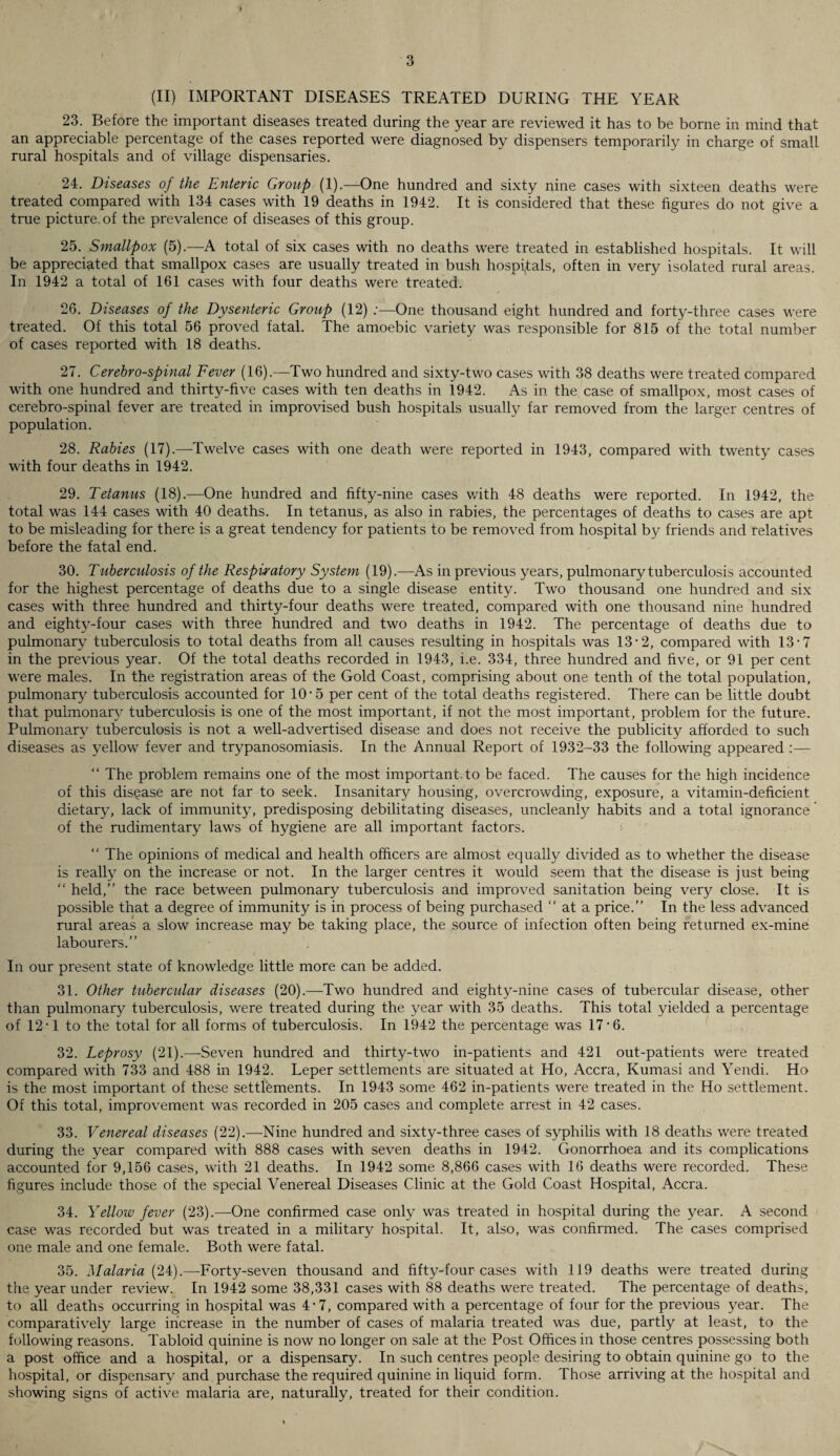 (II) IMPORTANT DISEASES TREATED DURING THE YEAR 23. Before the important diseases treated during the year are reviewed it has to be borne in mind that an appreciable percentage of the cases reported were diagnosed by dispensers temporarily in charge of small rural hospitals and of village dispensaries. 24. Diseases of the Enteric Group (1).—One hundred and sixty nine cases with sixteen deaths were treated compared with 134 cases with 19 deaths in 1942. It is considered that these figures do not give a true picture of the prevalence of diseases of this group. 25. Smallpox (5).—A total of six cases with no deaths were treated in established hospitals. It will be appreciated that smallpox cases are usually treated in bush hospitals, often in very isolated rural areas. In 1942 a total of 161 cases with four deaths were treated. 26. Diseases of the Dysenteric Group (12) :—One thousand eight hundred and forty-three cases were treated. Of this total 56 proved fatal. The amoebic variety was responsible for 815 of the total number of cases reported with 18 deaths. 27. Cerehro-spinal Fever (16).—Two hundred and sixty-two cases with 38 deaths were treated compared with one hundred and thirty-five cases with ten deaths in 1942. As in the case of smallpox, most cases of cerebro-spinal fever are treated in improvised bush hospitals usually far removed from the larger centres of population. 28. Rabies (17).—Twelve cases with one death were reported in 1943, compared with twenty cases with four deaths in 1942. 29. Tetanus (18).—One hundred and fifty-nine cases with 48 deaths were reported. In 1942, the total was 144 cases with 40 deaths. In tetanus, as also in rabies, the percentages of deaths to cases are apt to be misleading for there is a great tendency for patients to be removed from hospital by friends and relatives before the fatal end. 30. Tuberculosis of the Respiratory System (19).—As in previous years, pulmonary tuberculosis accounted for the highest percentage of deaths due to a single disease entity. Two thousand one hundred and six cases with three hundred and thirty-four deaths were treated, compared with one thousand nine hundred and eighty-four cases with three hundred and two deaths in 1942. The percentage of deaths due to pulmonary tuberculosis to total deaths from all causes resulting in hospitals was 13-2, compared with 13-7 in the previous year. Of the total deaths recorded in 1943, i.e. 334, three hundred and five, or 91 per cent were males. In the registration areas of the Gold Coast, comprising about one tenth of the total population, pulmonary tuberculosis accounted for 10-5 per cent of the total deaths registered. There can be little doubt that pulmonary tuberculosis is one of the most important, if not the most important, problem for the future. Pulmonary tuberculosis is not a well-advertised disease and does not receive the publicity afforded to such diseases as yellow fever and trypanosomiasis. In the Annual Report of 1932-33 the following appeared :— “ The problem remains one of the most important, to be faced. The causes for the high incidence of this disease are not far to seek. Insanitary housing, overcrowding, exposure, a vitamin-deficient dietary, lack of immunity, predisposing debilitating diseases, uncleanly habits and a total ignorance of the rudimentary laws of hygiene are all important factors. “ The opinions of medical and health officers are almost equally divided as to whether the disease is really on the increase or not. In the larger centres it would seem that the disease is just being “ held,” the race between pulmonary tuberculosis and improved sanitation being very close. It is possible that a degree of immunity is in process of being purchased “ at a price.” In the less advanced rural areas a slow increase may be taking place, the source of infection often being returned ex-mine labourers.” In our present state of knowledge little more can be added. 31. Other tubercular diseases (20).—Two hundred and eighty-nine cases of tubercular disease, other than pulmonary tuberculosis, were treated during the year with 35 deaths. This total yielded a percentage of 12-1 to the total for all forms of tuberculosis. In 1942 the percentage was 17'6. 32. Leprosy (21).—Seven hundred and thirty-two in-patients and 421 out-patients were treated compared with 733 and 488 in 1942. Leper settlements are situated at Ho, Accra, Kumasi and Yendi. Ho is the most important of these settlements. In 1943 some 462 in-patients were treated in the Ho settlement. Of this total, improvement was recorded in 205 cases and complete arrest in 42 cases. 33. Venereal diseases (22).—Nine hundred and sixty-three cases of syphilis with 18 deaths were treated during the year compared with 888 cases with seven deaths in 1942. Gonorrhoea and its complications accounted for 9,156 cases, with 21 deaths. In 1942 some 8,866 cases with 16 deaths were recorded. These figures include those of the special Venereal Diseases Clinic at the Gold Coast Hospital, Accra. 34. Yellow fever (23).—One confirmed case only was treated in hospital during the year. A second case was recorded but was treated in a military hospital. It, also, was confirmed. The cases comprised one male and one female. Both were fatal. 35. Malaria (24).—Forty-seven thousand and fifty-four cases with 119 deaths were treated during the year under review. In 1942 some 38,331 cases with 88 deaths were treated. The percentage of deaths, to all deaths occurring in hospital was 4-7, compared with a percentage of four for the previous year. The comparatively large increase in the number of cases of malaria treated was due, partly at least, to the following reasons. Tabloid quinine is now no longer on sale at the Post Offices in those centres possessing both a post office and a hospital, or a dispensary. In such centres people desiring to obtain quinine go to the hospital, or dispensary and purchase the required quinine in liquid form. Those arriving at the hospital and showing signs of active malaria are, naturally, treated for their condition.