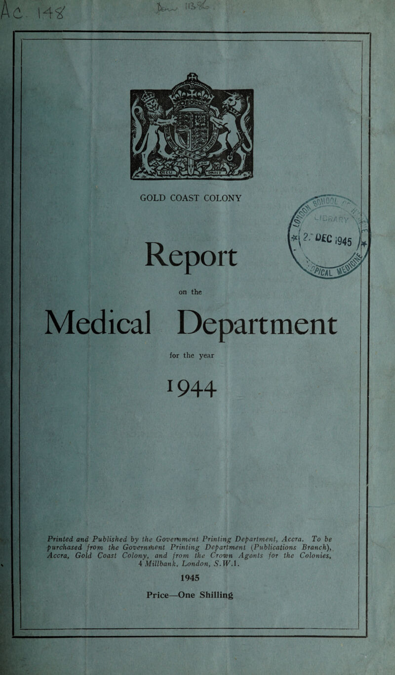 on the Medical Department for the year •944 Printed and Published by the Government Printing Department, Accra. To be purchased from the Governrhent Printing Department (Publications Branch), Accra, Gold Coast Colony, and from the Crown Agents for the Colonies, 4 Millbank, London, S.PF.l. 1945 Price—One Shilling a?
