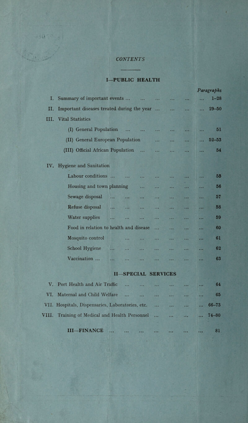 i £ CONTENTS I—PUBLIC HEALTH Paragraphs I. Summary of important events ... ... ... ... ... ... 1-28 II. Important diseases treated during the year ... ... ... ... 29-50 III. Vital Statistics (I) General Population ... ... ... ... ... ... 51 (II) General European Population ... . 52-53 (III) Official African Population ... ... . 54 IV. Hygiene and Sanitation Labour conditions ... ... ... ... ... ... ... 55 Housing and town planning ... ... ... ... ... 56 Sewage disposal . . ... ... 57 Refuse disposal ... ... ... ... ... ... ... 58 Water supplies ... ... ... ... ... ... ... 59 Food in relation to health and disease ... ... ... ... 60 Mosquito control ... ... ... ... ... ... 61 School Hygiene ... ... ... ... ... ... ... 62 Vaccination ... ... ... ... ... ... ... ... 63 II—SPECIAL SERVICES V. Port Health and Air Traffic ... ... ... ... ... ... 64 VI. Maternal and Child Welfare ... ... ... ... ... ... 65 VII. Hospitals, Dispensaries, Laboratories, etc. ... ... ... ... 66-73 VIII. Training of Medical and Health Personnel ... ... ... ... 74-80 III—FINANCE . 81 --•Hr