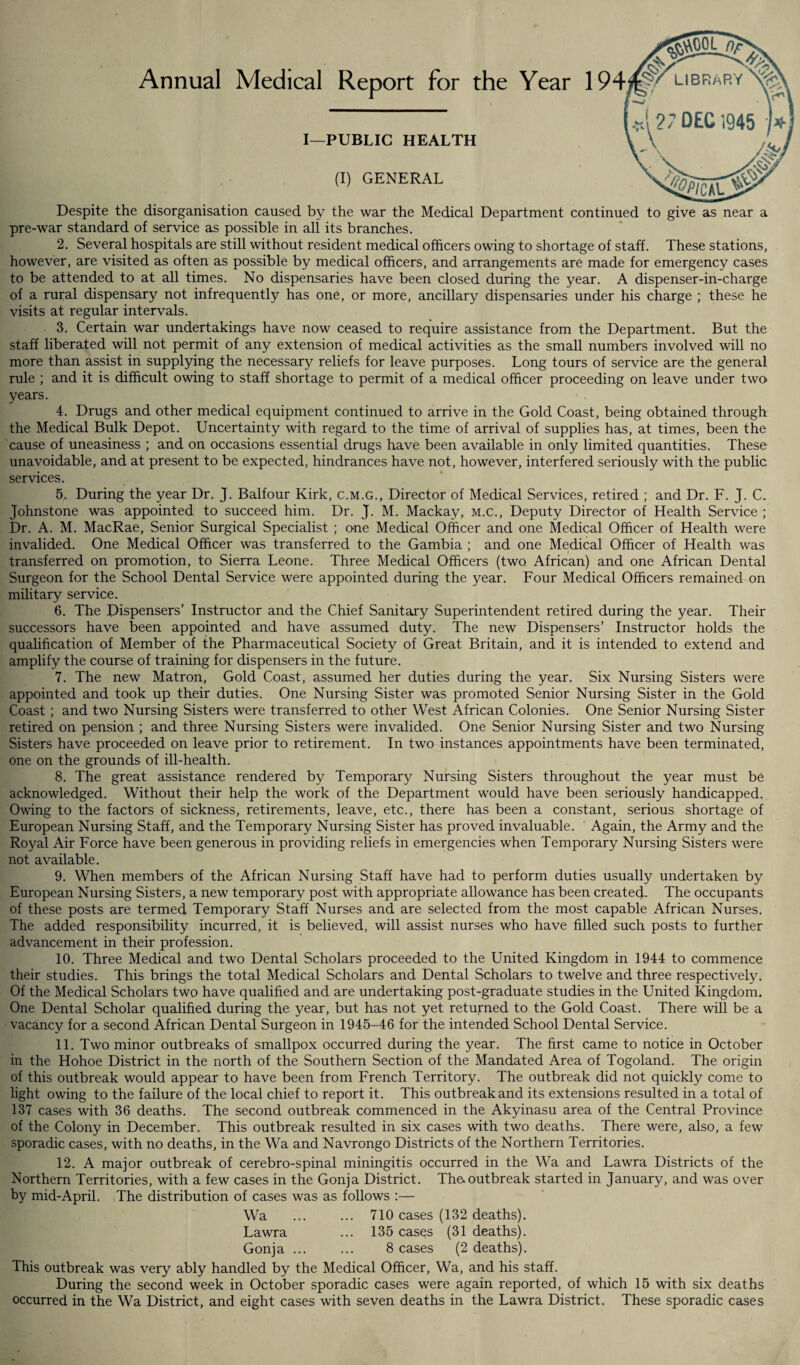 Annual Medical Report for the Year I—PUBLIC HEALTH (I) GENERAL Despite the disorganisation caused by the war the Medical Department continued to give as near a pre-war standard of service as possible in all its branches. 2. Several hospitals are still without resident medical officers owing to shortage of staff. These stations, however, are visited as often as possible by medical officers, and arrangements are made for emergency cases to be attended to at all times. No dispensaries have been closed during the year. A dispenser-in-charge of a rural dispensary not infrequently has one, or more, ancillary dispensaries under his charge ; these he visits at regular intervals. 3. Certain war undertakings have now ceased to require assistance from the Department. But the staff liberated will not permit of any extension of medical activities as the small numbers involved will no more than assist in supplying the necessary reliefs for leave purposes. Long tours of service are the general rule ; and it is difficult owing to staff shortage to permit of a medical officer proceeding on leave under two years. 4. Drugs and other medical equipment continued to arrive in the Gold Coast, being obtained through the Medical Bulk Depot. Uncertainty with regard to the time of arrival of supplies has, at times, been the cause of uneasiness ; and on occasions essential drugs have been available in only limited quantities. These unavoidable, and at present to be expected, hindrances have not, however, interfered seriously with the public services. 5. During the year Dr. J. Balfour Kirk, c.m.g., Director of Medical Services, retired ; and Dr. F. J. C. Johnstone was appointed to succeed him. Dr. J. M. Mackay, m.c., Deputy Director of Health Service ; Dr. A. M. MacRae, Senior Surgical Specialist ; one Medical Officer and one Medical Officer of Health were invalided. One Medical Officer was transferred to the Gambia ; and one Medical Officer of Health was transferred on promotion, to Sierra Leone. Three Medical Officers (two African) and one African Dental Surgeon for the School Dental Service were appointed during the year. Four Medical Officers remained on military service. 6. The Dispensers’ Instructor and the Chief Sanitary Superintendent retired during the year. Their successors have been appointed and have assumed duty. The new Dispensers’ Instructor holds the qualification of Member of the Pharmaceutical Society of Great Britain, and it is intended to extend and amplify the course of training for dispensers in the future. 7. The new Matron, Gold Coast, assumed her duties during the year. Six Nursing Sisters were appointed and took up their duties. One Nursing Sister was promoted Senior Nursing Sister in the Gold Coast ; and two Nursing Sisters were transferred to other West African Colonies. One Senior Nursing Sister retired on pension ; and three Nursing Sisters were invalided. One Senior Nursing Sister and two Nursing Sisters have proceeded on leave prior to retirement. In two instances appointments have been terminated, one on the grounds of ill-health. 8. The great assistance rendered by Temporary Nursing Sisters throughout the year must be acknowledged. Without their help the work of the Department would have been seriously handicapped. Owing to the factors of sickness, retirements, leave, etc., there has been a constant, serious shortage of European Nursing Staff, and the Temporary Nursing Sister has proved invaluable. Again, the Army and the Royal Air Force have been generous in providing reliefs in emergencies when Temporary Nursing Sisters were not available. 9. When members of the African Nursing Staff have had to perform duties usually undertaken by European Nursing Sisters, a new temporary post with appropriate allowance has been created. The occupants of these posts are termed Temporary Staff Nurses and are selected from the most capable African Nurses. The added responsibility incurred, it is believed, will assist nurses who have filled such posts to further advancement in their profession. 10. Three Medical and two Dental Scholars proceeded to the United Kingdom in 1944 to commence their studies. This brings the total Medical Scholars and Dental Scholars to twelve and three respectively. Of the Medical Scholars two have qualified and are undertaking post-graduate studies in the United Kingdom. One Dental Scholar qualified during the year, but has not yet returned to the Gold Coast. There will be a vacancy for a second African Dental Surgeon in 1945-46 for the intended School Dental Service. 11. Two minor outbreaks of smallpox occurred during the year. The first came to notice in October in the Hohoe District in the north of the Southern Section of the Mandated Area of Togoland. The origin of this outbreak would appear to have been from French Territory. The outbreak did not quickly come to light owing to the failure of the local chief to report it. This outbreak and its extensions resulted in a total of 137 cases with 36 deaths. The second outbreak commenced in the Akyinasu area of the Central Province of the Colony in December. This outbreak resulted in six cases with two deaths. There were, also, a few sporadic cases, with no deaths, in the Wa and Navrongo Districts of the Northern Territories. 12. A major outbreak of cerebro-spinal miningitis occurred in the Wa and Lawra Districts of the Northern Territories, with a few cases in the Gonja District. The.outbreak started in January, and was over by mid-April. The distribution of cases was as follows :— Wa ... ... 710 cases (132 deaths). Lawra ... 135 cases (31 deaths). Gonja ... ... 8 cases (2 deaths). This outbreak was very ably handled by the Medical Officer, Wa, and his staff. During the second week in October sporadic cases were again reported, of which 15 with six deaths occurred in the Wa District, and eight cases with seven deaths in the Lawra District. These sporadic cases