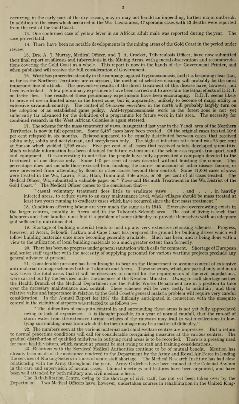 occurring in the early part of the dry season, may or may not herald an impending, further major outbreak. In addition to the cases which occurred in the Wa-Lawra area, 47 sporadic cases with 13 deaths were reported from the rest of the Gold Coast. 13. One confirmed case of yellow fever in an African adult male was reported during the year. The case proved fatal. 14. There have been no notable developments in the mining areas of the Gold Coast in the period under review. 15. Drs. A. J. Murray, Medical Officer, and J. A. Crocket, Tuberculosis Officer, have now submitted their final report on silicosis and tuberculosis in the Mining Areas, with general observations and recommenda¬ tions covering the Gold Coast as a whole. This report is now in the hands of the Government Printer, and when published will receive the full consideration of Government. 16. Work has proceeded steadily in the campaign against trypanosomiasis, and it is becoming clear that, as far as the Northern Territories are concerned, the method of selective clearing will probably be the most important line of attack. The preventive results of the direct treatment of this disease have, however, not been overlooked. A few preliminary experiments have been carried out to ascertain the lethal effects of D.D.T. on tsetse flies. The results of these preliminary experiments have been encouraging. D.D.T. seems likely to prove of use in limited areas in the forest zone, but is, apparently, unlikely to become of major utility in extensive savannah country. The control of Glass sina morsitans in the north will probably largely turn on the adoption of an established game policy. Anti-trypanosomiasis work in the forest zone is not yet sufficiently far advanced for the definition of a programme for future work in this area. The necessity for combined research in the West African Colonies is again stressed. 17. The scheme for the mass treatment of yaws, inaugurated last year in the Yendi area of the Northern Territories, is now in full operation. Some 6,487 cases have been treated. Of the original cases treated 10 * 6 per cent relapsed in six months. Relapse appeared to be equally distributed between cases that received sobita only, sobita and acetylarsan, and acetylarsan only. The highest infection rate found was 23 per cent at Sunson which yielded 2,292 cases. Five per cent of all cases that received sobita developed stomatitis. Much valuable information has been obtained for future extensions of the scheme as regards transport, staff and equipment. It is interesting to note that the people have fully appreciated a campaign devoted to the treatment of one disease only. Some R5 per cent of cases deserted without finishing the course. This percentage does not include those excused from finishing the course on account of other disease factors, or were prevented from attending by floods or other causes beyond their control. Some 17,604 cases of yaws were treated in the Wa, Lawra, Fian, Hian, Tumu and Bole areas, or 59 per cent of all cases treated. The Medical Officer, Wa, submitted a valuable paper on “ Yaws and Bismuth Treatment in the Wa District of the Gold Coast. The Medical Officer comes to the conclusion that— “ casual voluntary treatment does little to eradicate yaws . . . and ... in heavily infected areas, to reduce yaws to an easy maintenance level, whole villages should be mass treated at least two years running to eradicate cases which have occurred since the first mass treatment. 18. Conditions affecting labour are very much the same as in 1943. Extensive overcrowding exists in the larger centres, notably in Accra and in the Takoradi-Sekondi area. The cost of living is such that labourers and their families must find it a problem of some difficulty to provide themselves with an adequate and sufficiently nutritious diet. 19. Shortage of building material tends to hold up any very extensive rehousing schemes. Progress, however, at Accra, Sekondi, Tarkwa and Cape Coast has prepared the ground for building drives which will follow building materials once more becoming generally available. Much has been, and is being done with a view to the utilization of local building materials to a much greater extent than formerly. 20. There has been no progress under general sanitation which calls for comment. Shortage of European and senior staff together with the necessity of supplying personnel for various wartime projects preclude any general advance at present. 21. Considerable pressure has been brought to bear on the Department to assume control of extensive anti-malarial drainage schemes both at Takoradi and Accra. These schemes, which are partial only and in no way cover the total areas that it will be necessary to control for the requirements of the civil populations, were carried out by the Services under the auspices of the Resident Minister. Owing to staff shortage neither the Health Branch of the Medical Department nor the Public Works Department are in a position to take over the necessary maintenance and control. These schemes will be very costly to maintain ; and their relative value and importance in relation to the Gold Coast’s general malaria problem will require very careful consideration. In the Annual Report for 1937 the difficulty anticipated in connection with the mosquito control in the vicinity of airports was referred to a£ follows :— “ The difficulties of mosquito control in and surrounding these areas is not yet fully appreciated owing to lack of experience. It is thought possible, in a year of normal rainfall, that the run-off of storm water from the extensive tarmat surfaces of the runways may lead to water collections in low- lying surrounding areas from which its further drainage may be a matter of difficulty. 22. The numbers seen at the various maternal and child welfare centres are impressive. But a return to normal peacetime conditions will call for considerable reorganising measures at the various centres. The gradual distribution of qualified midwives in outlying rural areas is to be recorded. There is a pressing need for more health visitors, which cannot at present be met owing to staff and training considerations. 23. Relations with the Services’ Medical Authorities continue to be of mutual benefit. Mention has already been made of the assistance rendered to the Department by the Army and Royal Air Force in lending the services of Nursing Sisters in times of acute staff shortage. The Medical Research Institute has had close relationship with the Army throughout the year. Army Orderlies have been trained at the Colonial Asylum in the care and supervision of mental cases. Clinical meetings and lectures have been organised, and have been well attended by both military and civil medical officers. The Rehabilitation Centre, owing to the shortage of civil staff, has not yet been taken over by the Department. Two Medical Officers have, however, undertaken courses in rehabilitation in the United King-