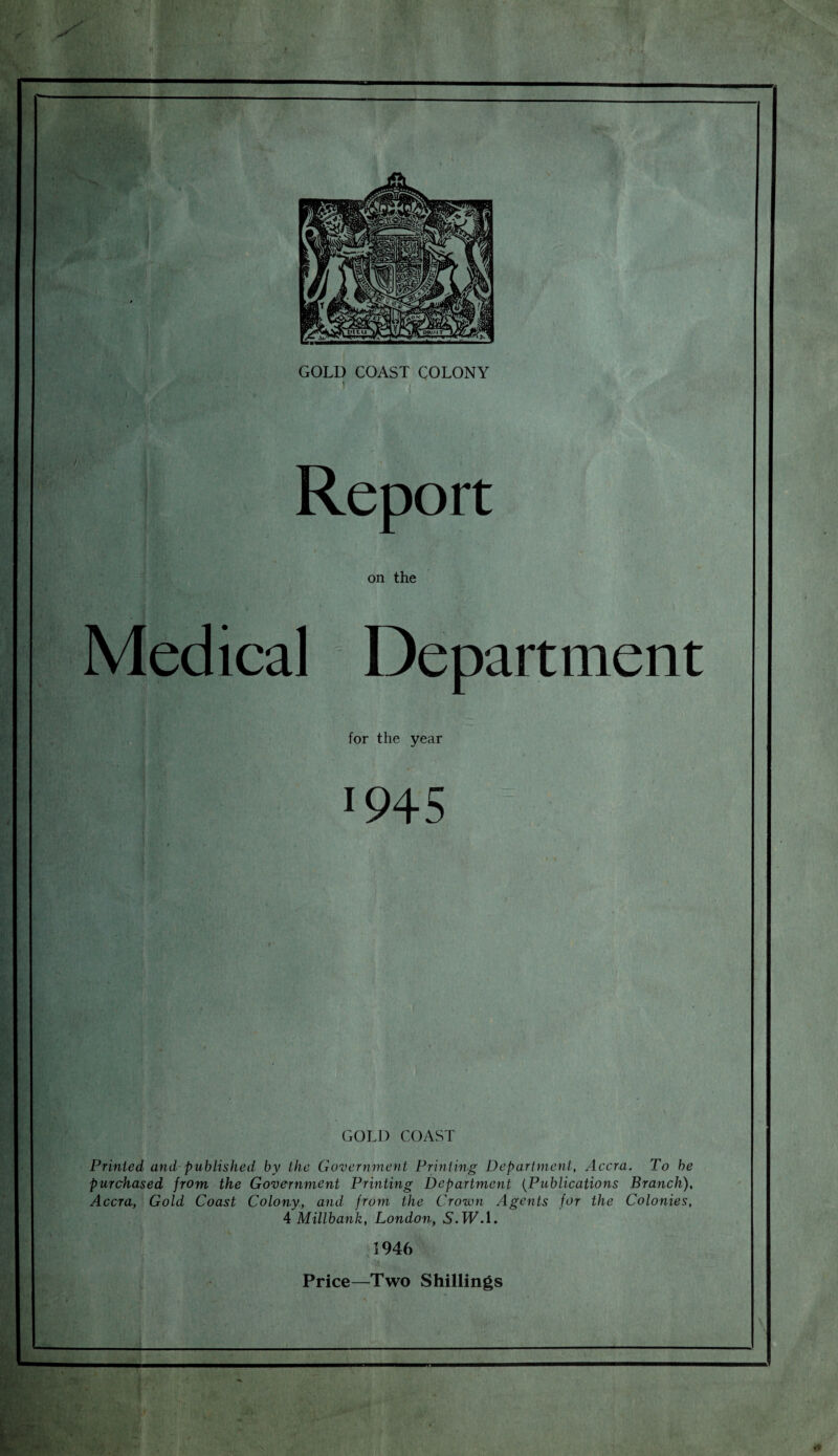 GOLD COAST COLONY ' - ( Report on the Medical Department for the year !945 - GOLD COAST Printed and published by the Government Printing Department, Accra. To be purchased from the Government Printing Department (Publications Branch), Accra, Gold Coast Colony, and from the Crown Agents for the Colonies, 4 Millbank, London, N.TF.l. 1946 Price—Two Shillings