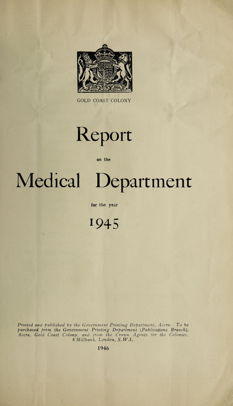 Report on the Medical Department for the year 1945 Printed and published by the Government Printing Department, Accra. To be purchased from the Government Printing Department (Publications Branch). .4ccra, Gold Coast Colony, and from the Crown Agents for the Colonies. 4 Millbank, London, 5.TT.1. 1946