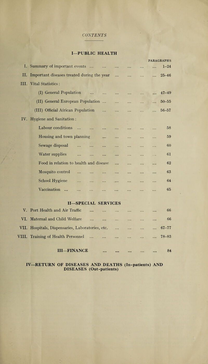 CONTENTS I—PUBLIC HEALTH I. Summary of important events ... II. Important diseases treated during the year III. Vital Statistics : (I) General Population (II) General European Population ... (Ill) Official African Population IV. Hygiene and Sanitation : Labour conditions Housing and town planning Sewage disposal Water supplies Food in relation to health and disease Mosquito control School Hygiene Vaccination ... PARAGRAPHS ... 1-24 ... 25-46 ... 47-49 ... 50-55 ... 56-57 58 59 60 61 62 63 64 65 II—SPECIAL SERVICES V. Port Health and Air Traffic VI. Maternal and Child Welfare VII. Hospitals, Dispensaries, Laboratories, etc. VIII. Training of Health Personnel III—FINANCE . 66 66 ... 67-77 ... 78-83 84 IV—RETURN OF DISEASES AND DEATHS (In-patients) AND DISEASES (Out-patients)