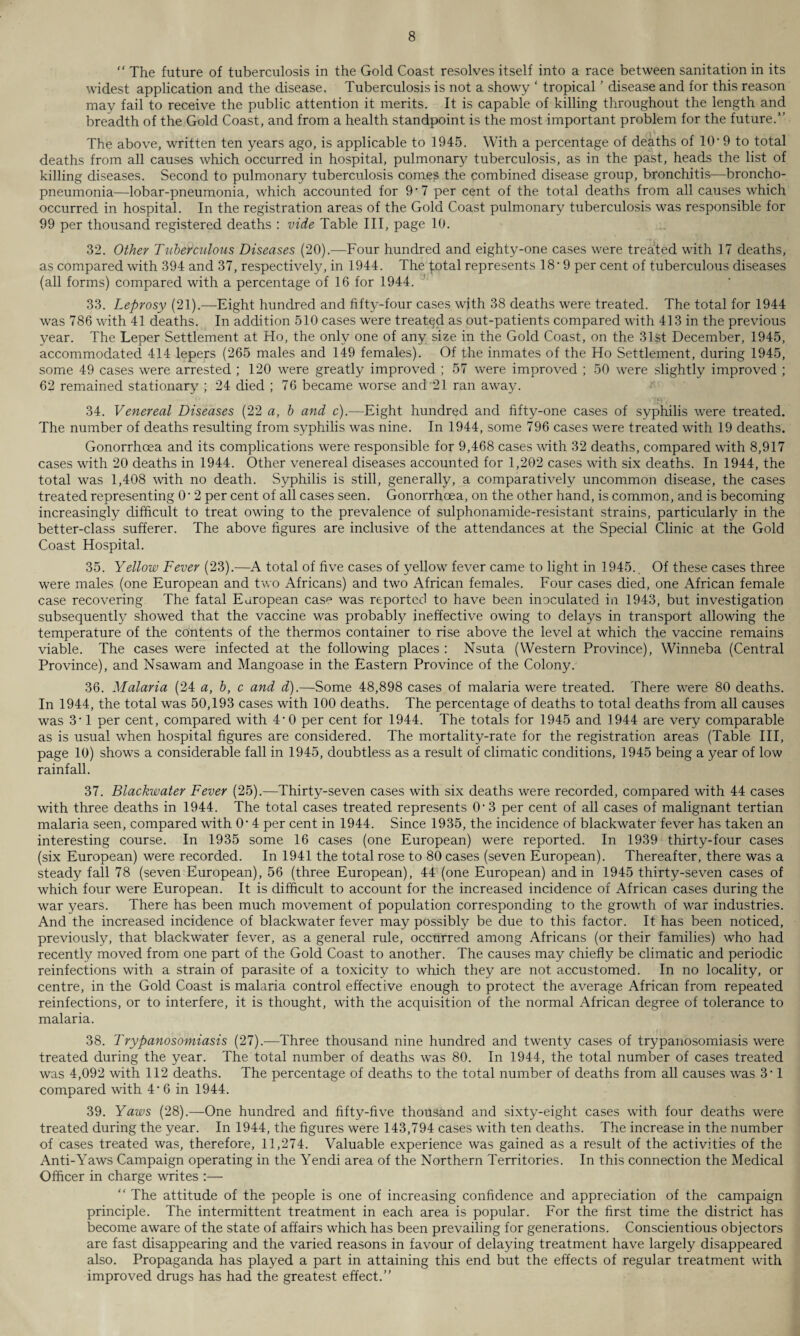 “ The future of tuberculosis in the Gold Coast resolves itself into a race between sanitation in its widest application and the disease. Tuberculosis is not a showy ‘ tropical ’ disease and for this reason may fail to receive the public attention it merits. It is capable of killing throughout the length and breadth of the Gold Coast, and from a health standpoint is the most important problem for the future.1’ The above, written ten years ago, is applicable to 1945. With a percentage of deaths of 10’ 9 to total deaths from all causes which occurred in hospital, pulmonary tuberculosis, as in the past, heads the list of killing diseases. Second to pulmonary tuberculosis comes the combined disease group, bronchitis—broncho¬ pneumonia—lobar-pneumonia, which accounted for 9'7 per cent of the total deaths from all causes which occurred in hospital. In the registration areas of the Gold Coast pulmonary tuberculosis was responsible for 99 per thousand registered deaths : vide Table III, page 10. 32. Other Tuberculous Diseases (20).—Four hundred and eighty-one cases were treated with 17 deaths, as compared with 394 and 37, respectively, in 1944. The total represents 18 ■ 9 per cent of tuberculous diseases (all forms) compared with a percentage of 16 for 1944. 33. Leprosy (21).—Eight hundred and fifty-four cases with 38 deaths were treated. The total for 1944 was 786 with 41 deaths. In addition 510 cases were treated as out-patients compared with 413 in the previous year. The Leper Settlement at Ho, the only one of any size in the Gold Coast, on the 31st December, 1945, accommodated 414 lepers (265 males and 149 females). Of the inmates of the Ho Settlement, during 1945, some 49 cases were arrested ; 120 were greatly improved ; 57 were improved ; 50 were slightly improved ; 62 remained stationary ; 24 died ; 76 became worse and'21 ran away. 34. Venereal Diseases (22 a, b and c).—Eight hundred and fifty-one cases of syphilis were treated. The number of deaths resulting from syphilis was nine. In 1944, some 796 cases were treated with 19 deaths. Gonorrhoea and its complications were responsible for 9,468 cases with 32 deaths, compared with 8,917 cases with 20 deaths in 1944. Other venereal diseases accounted for 1,202 cases with six deaths. In 1944, the total was 1,408 with no death. Syphilis is still, generally, a comparatively uncommon disease, the cases treated representing 0‘ 2 per cent of all cases seen. Gonorrhoea, on the other hand, is common, and is becoming increasingly difficult to treat owing to the prevalence of sulphonamide-resistant strains, particularly in the better-class sufferer. The above figures are inclusive of the attendances at the Special Clinic at the Gold Coast Hospital. 35. Yellow Fever (23).—A total of five cases of yellow fever came to light in 1945. Of these cases three were males (one European and two Africans) and two African females. Four cases died, one African female case recovering The fatal European case was reported to have been inoculated in 1943, but investigation subsequently showed that the vaccine was probably ineffective owing to delays in transport allowing the temperature of the contents of the thermos container to rise above the level at which the vaccine remains viable. The cases were infected at the following places : Nsuta (Western Province), Winneba (Central Province), and Nsawam and Mangoase in the Eastern Province of the Colony. 36. Malaria (24 a, b, c and d).—Some 48,898 cases of malaria were treated. There were 80 deaths. In 1944, the total was 50,193 cases with 100 deaths. The percentage of deaths to total deaths from all causes was 3'1 per cent, compared with 4'0 per cent for 1944. The totals for 1945 and 1944 are very comparable as is usual when hospital figures are considered. The mortality-rate for the registration areas (Table III, page 10) shows a considerable fall in 1945, doubtless as a result of climatic conditions, 1945 being a year of low rainfall. 37. Blackwater Fever (25).—Thirty-seven cases with six deaths were recorded, compared with 44 cases with three deaths in 1944. The total cases treated represents O' 3 per cent of all cases of malignant tertian malaria seen, compared with O' 4 per cent in 1944. Since 1935, the incidence of blackwater fever has taken an interesting course. In 1935 some 16 cases (one European) were reported. In 1939 thirty-four cases (six European) were recorded. In 1941 the total rose to 80 cases (seven European). Thereafter, there was a steady fall 78 (seven European), 56 (three European), 44 (one European) and in 1945 thirty-seven cases of which four were European. It is difficult to account for the increased incidence of African cases during the war years. There has been much movement of population corresponding to the growth of war industries. And the increased incidence of blackwater fever may possibly be due to this factor. It has been noticed, previously, that blackwater fever, as a general rule, occurred among Africans (or their families) who had recently moved from one part of the Gold Coast to another. The causes may chiefly be climatic and periodic reinfections with a strain of parasite of a toxicity to which they are not accustomed. In no locality, or centre, in the Gold Coast is malaria control effective enough to protect the average African from repeated reinfections, or to interfere, it is thought, with the acquisition of the normal African degree of tolerance to malaria. 38. Trypanosomiasis (27).—Three thousand nine hundred and twenty cases of trypanosomiasis were treated during the year. The total number of deaths was 80. In 1944, the total number of cases treated was 4,092 with 112 deaths. The percentage of deaths to the total number of deaths from all causes was 3' 1 compared with 4' 6 in 1944. 39. Yaws (28).—One hundred and fifty-five thousand and sixty-eight cases with four deaths were treated during the year. In 1944, the figures were 143,794 cases with ten deaths. The increase in the number of cases treated was, therefore, 11,274. Valuable experience was gained as a result of the activities of the Anti-Yaws Campaign operating in the Yendi area of the Northern Territories. In this connection the Medical Officer in charge writes :— “ The attitude of the people is one of increasing confidence and appreciation of the campaign principle. The intermittent treatment in each area is popular. For the first time the district has become aware of the state of affairs which has been prevailing for generations. Conscientious objectors are fast disappearing and the varied reasons in favour of delaying treatment have largely disappeared also. Propaganda has played a part in attaining this end but the effects of regular treatment with improved drugs has had the greatest effect.”