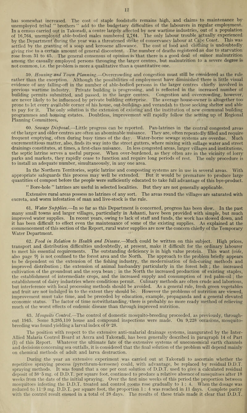 has somewhat increased. The cost of staple foodstuffs remains high, and claims to maintenance by unemployed tribal “brothers add to the budgetary difficulties of the labourers in regular employment. In a census carried out in Takoradi, a centre largely affected by new wartime industries, out of a population of 16,764, unemployed able-bodied males numbered 2,764. The only labour trouble actually experienced by the Department during the year was a threatened strike of conservancy labour at Cape Coast. This was settled by the granting of a soap and kerosene allowance. The cost of food and clothing is undoubtedly giving rise to a certain amount of general discontent. The number of deaths registered as due to starvation rose from 31 to 45. The general consensus of opinion is that there is a good deal of minor malnutrition among the casually employed persons thronging the larger centres, but malnutrition to a severe degree is not common, i.e. the problem is more a qualitative than a quantitative one. 59. Housing and Town Planning.—Overcrowding and congestion must still be considered as the rule rather than the exception. Although the possibilities of employment have diminished there is little visual evidence of any falling-off in the number of able-bodied persons in the larger centres chiefly involved in previous wartime industry. Private building is progressing, and is reflected in the increased number of building permits submitted, and passed, in the larger centres. Congestion and overcrowding, however, are never likely to be influenced by private building enterprise. The average house-owner is altogether too prone to let every available corner of his house, out-buildings and verandah to those seeking shelter and able to pay for it. The only solution is the extension of existing and the institution of new communal building programmes and housing estates. Doubtless, improvement will rapidly follow the setting up of Regional Planning Committees. 60. Sewage Disposal.—Little progress can be reported. Pan-latrines in the central congested areas of the larger and older centres are often an abominable nuisance. They are, often repeatedly filled and require frequent emptying, often during busy times of the day. Water-borne sewage systems are overdue. Much excrementitious matter, also, finds its way into the street gutters, where mixing with sullage water and street drainings constitutes, at times, a first-class nuisance. In less congested areas, larger villages and institutions, the septic latrine serves a useful purpose. When over-burdened, as they often are in the vicinity of lorry parks and markets, they rapidly cease to function and require long periods of rest. The only procedure is to install an adequate number, simultaneously, in any one area. In the Northern Territories, septic latrine and composting systems are in use in several areas. With appropriate safeguards this process may well be extended. But it would be premature to produce large quantities of compost before the people were sufficiently educated to take full advantage of this bye-product. “ Bore-hole ” latrines are useful in selected localities. But they are not generally applicable. Extensive rural areas possess no latrines of any sort. The areas round the villages are saturated with excreta, and worm infestation of man and live-stock is the rule. 61. Water Supplies.—In so far as this Department is concerned, progress has been slow. In the past many small towns and larger villages, particularly in Ashanti, have been provided with simple, but much improved water supplies. In recent years, owing to lack of staff and funds, the work has slowed down, and it has been difficult to effect even the maintenance of some of the existing supplies. As explained at the commencement of this section of the Report, rural water supplies are now the concern chiefly of the Temporary Water Department. u 62. Food in Relation to Health and Disease.—Much could be written on this subject. High prices, transport and distribution difficulties undoubtedly, at present, make it difficult for the ordinary labourer to meet his essential requirements. The outstanding deficiency is in high value protein. This want {vide, also page 9) is not confined to the forest area and the North. The approach to the problem briefly appears to be dependent on the extension of the fishing industry, the modernisation of fish-curing methods and improved distribution ; the extension of animal husbandry particularly in the forest belt ; the increased cultivation of the groundnut and the soya bean ; in the North the increased production of existing staples, the establishment of intermediate crops, and the increased supply and consumption of red palm-oil; the establishment of dairy industries where conditions permit. Culinary methods are often crude and laborious, but interference with local processing methods should be avoided. As a general rule, fresh green vegetables and fruit are not indulged in to the extent they should be. However the problems of nutrition are viewed, improvement must take time, and be preceded by education, example, propaganda and a general elevated economic status. The factor of time notwithstanding, there is probably no more ready method of relieving much of the worst effects of endemic disease than through improved nutrition. 63. Mosquito Control.—The control of domestic mosquito-breeding proceeded, as previously, through¬ out 1945. Some 3,285,110 house and compound inspections were made. On 9,228 occasions, mosquito¬ breeding was found yielding a larval index of O' 28. The position with respect to the extensive anti-malarial drainage systems, inaugurated by the Inter- Allied Malaria Control Board at Accra and Takoradi, has been generally described in paragraph 14 of Part (I) of this Report. Whatever the ultimate fate of the extensive systems of uneconomical earth channels and decisions concerning sea outfalls, it is considered that the final solution of the problem will depend mainly on chemical methods of adult and larva destruction. During the year an extensive experiment was carried out at Takoradi to ascertain whether the repetitive spraying process (pyrethrum-kerosene) could, with advantage, be replaced by residual D.D.T. spraying methods. It was found that a one per cent solution of D.D.T. used to give a calculated residual deposit of 38- 5 mg. of D.D.T. per square foot, continued to produce a relative absence of mosquitoes after 18 weeks from the date of the initial spraying. Over the first nine weeks of this period the proportion between mosquitoes infesting the D.D.T. treated and control rooms rose gradually to 1 : 4. When the dosage was reduced to 11*9 mg. D.D.T. per square foot, the proportion 1 : 4 was reached in 11 days. Complete parity with the control result ensued in a total of 28 days. The results of these trials made it clear that D.D.T.