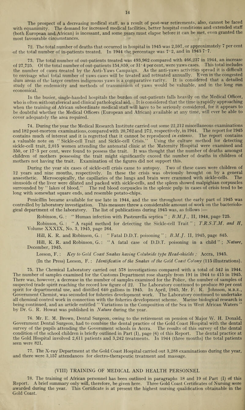 The prospect of a decreasing medical staff, as a result of post-war retirements, also, cannot be faced with equanimity. The demand for increased medical facilities, better hospital conditions and extended staff (both European and African) is incessant, and some years must elapse before it can be met, even granted the most favourable circumstances. 72. The total number of deaths that occurred in hospital in 1945 was 2,597, or approximately < per cent of the total number of in-patients treated. In 1944 the percentage was 7' 2, and in 1943 7*7. 73. The total number of out-patients treated was 493,962 compared with 466,237 in 1944, an increase of 27,725. Of the total number of out-patients 154,859, or 31 • 4 per cent, were yaws cases. This total includes the number of cases treated by the Anti-Yaws Campaign. As the anti-yaws activities spread it is difficult to envisage what total number of yaws cases will be treated and retreated annually. Even in the congested slum areas of the larger centres indigenous yaws is a comparative rarity. It is considered that a detailed study of the endemicity and methods of transmission of yaws would be valuable, and in the long run economical. In the busier, single-handed hospitals the burden of out-patients falls heavily on the Medical Officer, who is often without clerical and clinical pathological aid. It is considered that the time is rapidly approaching when the training of African subordinate medical staff will have to be seriously considered, for it appears to be doubtful whether the Medical Officers (European and African) available at any time, will ever be able to cover adequately the area required. 74. During the year the Medical Research Institute carried out some 22,212 miscellaneous examinations and 182 post-mortem examinations, compared with 20,762 and 272, respectively, in 1944. The report for 1945 contains much of interest and it is regretted that it cannot be reproduced in extenso. The report contains a valuable note on “ Sickle-cell Trait and Sickle-cell Crisis.” Using the culture method for detecting sickle-cell trait, 2,015 women attending the antenatal clinic at the Maternity Hospital were examined and 350, or 17 • 3 per cent, were found to possess the trait. It was thought that the number of deaths amongst children of mothers possessing the trait might significantly exceed the number of deaths in children of mothers not having the trait. Examination of the figures did not support this. During the year six cases of sickle-cell crisis came to autopsy. Two of these cases were children of 12 years and nine months, respectively. In these the crisis was obviously brought on by a general anaesthetic. Microscopically, the capillaries of the lungs and brain were crammed with sickle-cells. The sinusoids of the liver were dilated and packed with sickle-cells, and the spleen showed malpighian corpuscles surrounded by  lakes of blood.” The red blood corpuscles in the splenic pulp in cases of crisis tend to be long with somewhat square ends, and resemble potato-chips. Penicillin became available for use late in 1944, and the use throughout the early part of 1945 was controlled by laboratory investigation. This measure threw a considerable amount of work on the bacteriolo¬ gical department of the laboratory. The list of publications during 1945 was, as follows :— Robinson, G.: “ Human infection with Pasteurella septica ” ; II, 1944, page 725. Robinson, G. : “ A rapid method for detecting the Sickle-cell Trait ” ; T.R.S.T.M. and H, Volume XXXIX, No. 3, 1945, page 264. Hill, K. R. and Robinson, G. : “ Fatal D.D.T. poisoning ” ; B.M.J. II, 1945, page 845. Hill, K. R. and Robinson, G.: “A fatal case of D.D.T. poisoning in a child”; Nature, December, 1945. Leeson, F. : Key to Gold Coast Snakes having Colubride type Head-shields ; Accra, 1945. (In the Press) Leeson, F. : Identificatin of the Snakes of the Gold Coast Colony (115 illustrations). 75. The Chemical Laboratory carried out 578 investigations compared with a total of 542 in 1944. The number of samples examined for the Customs Department rose sharply from 191 in 1944 to 415 in 1945. There was, however, a decrease in the number of samples examined for the Police, the number of samples of suspected trade spirit reaching the record low figure of 22. The Laboratory continued to produce 80 per cent spirit for departmental use, and distilled 640 gallons in 1945. In April, 1945, Mr. F. R. Johnson, m.b.e., Government Chemist, was seconded for fisheries development work. The Laboratory continued to undertake all chemical control work in connection with the fisheries development scheme. Marine biological research is being continued, and an article entitled “ Variations in the Composition of the Sea in West African Waters ” by Dr. G. R. Howat was published in Nature during the year. 76. Mr. E. M. Brown, Dental Surgeon, owing to the retirement on pension of Major W. H. Donald, Government Dental Surgeon, had to combine the dental practice of the Gold Coast Hospital with the dental survey of the pupils attending the Government schools in Accra. The results of this survey of the dental condition of the school children is briefly outlined in Part (I), page (6) of this Report. The dental practice at the Gold Hospital involved 2,611 patients and 3,242 treatments. In 1944 (three months) the total patients seen were 821. 77. The X-ray Department at the Gold Coast Hospital carried out 3,288 examinations during the year, and there were 3,157 attendances for electro-therapeutic treatment and massage. (VIII) TRAINING OF MEDICAL AND HEALTH PERSONNEL 78. The training of African personnel has been outlined in paragraphs 18 and 19 of Part (I) of this Report. A brief summary only will, therefore, be given here. Three Gold Coast Certificates of Nursing were awarded during the year. This Certificate is at present the highest nursing qualification obtainable in the Gold Coast.