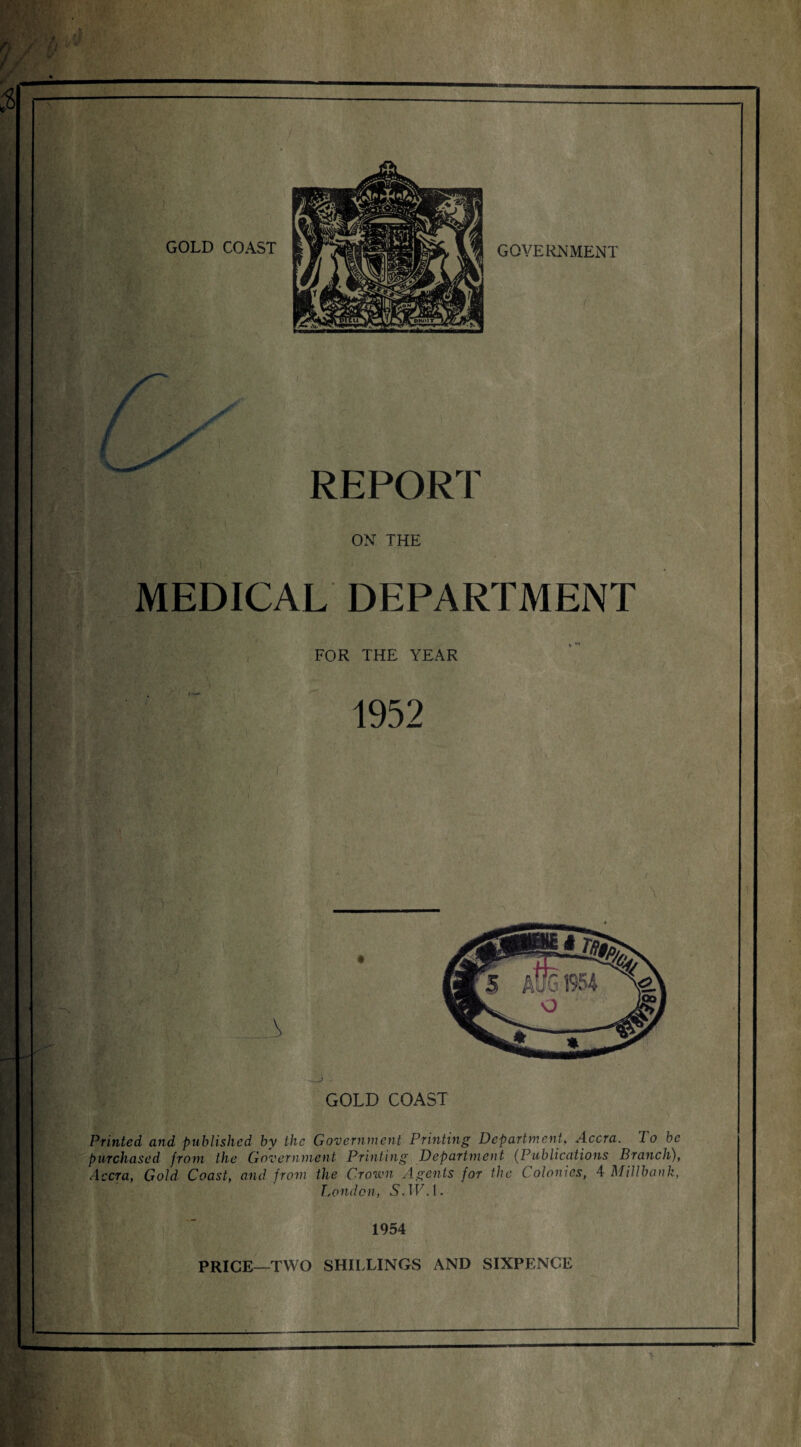 MEDICAL DEPARTMENT FOR THE YEAR GOLD COAST ' lf Printed, and published by the Government Printing Department. Accra, lo be purchased from the Government Printing Department (Publications Branch), Accra, Gold Coast, and from the Crown Agents for the C olonies, 4 Millbank, London, S. W. 1. 1954 PRICE—TWO SHILLINGS AND SIXPENCE